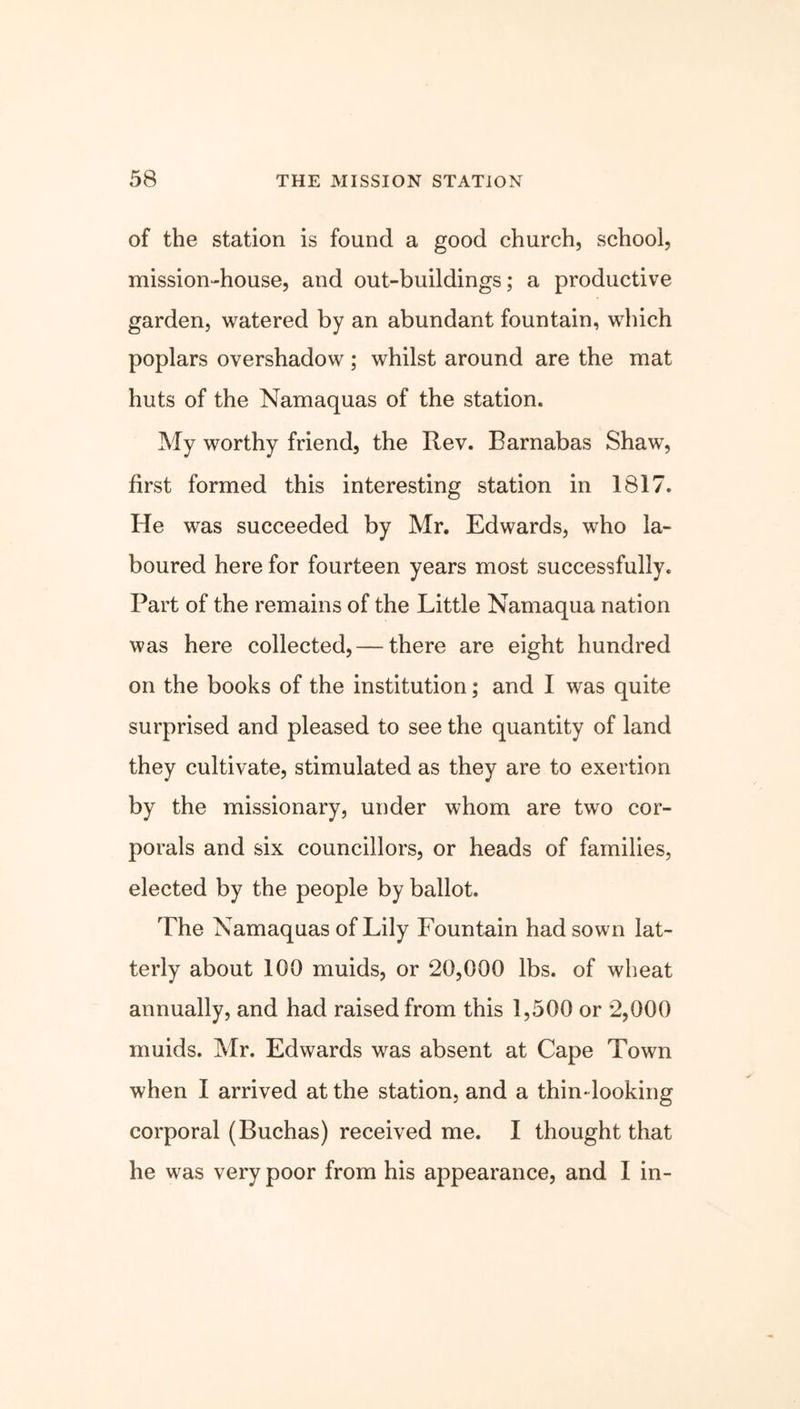 of the station is found a good church, school, mission-house, and out-buildings; a productive garden, watered by an abundant fountain, which poplars overshadow; whilst around are the mat huts of the Namaquas of the station. My worthy friend, the Rev. Barnabas Shaw, first formed this interesting station in 1817. He was succeeded by Mr. Edwards, who la- boured here for fourteen years most successfully. Part of the remains of the Little Namaqua nation was here collected, — there are eight hundred on the books of the institution; and I was quite surprised and pleased to see the quantity of land they cultivate, stimulated as they are to exertion by the missionary, under whom are two cor- porals and six councillors, or heads of families, elected by the people by ballot. The Namaquas of Lily Lountain had sown lat- terly about 100 muids, or 20,000 lbs. of wheat annually, and had raised from this 1,500 or 2,000 muids. Mr. Edwards was absent at Cape Town when I arrived at the station, and a thin* looking corporal (Buchas) received me. I thought that he was very poor from his appearance, and I in-