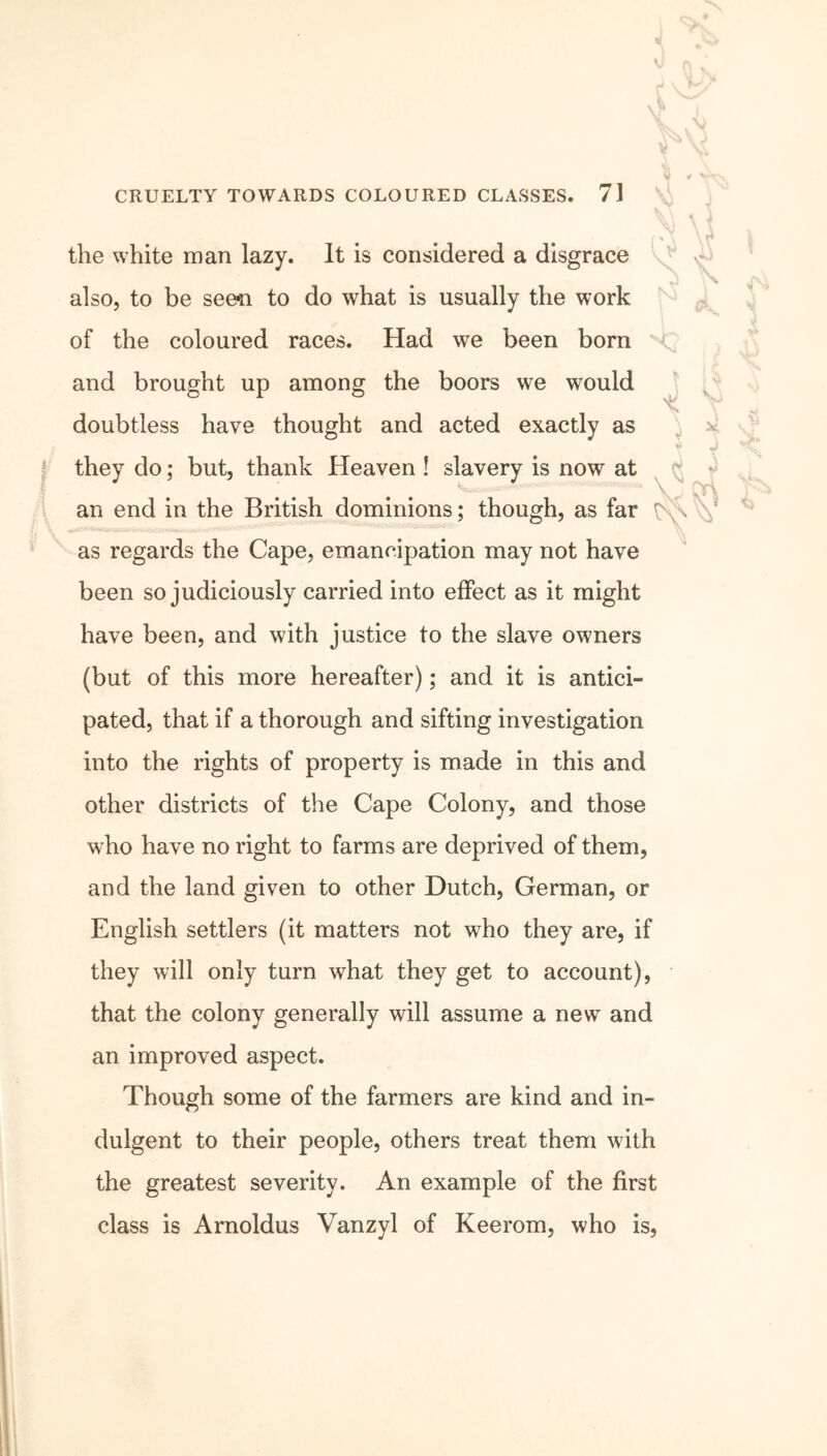 V \ x V- , <$ the white man lazy. It is considered a disgrace also, to be seen to do what is usually the work of the coloured races. Had we been born and brought up among the boors we would doubtless have thought and acted exactly as they do; but, thank Heaven ! slavery is now at an end in the British dominions; though, as far \ as regards the Cape, emancipation may not have been so judiciously carried into effect as it might have been, and with justice to the slave owners (but of this more hereafter); and it is antici- pated, that if a thorough and sifting investigation into the rights of property is made in this and other districts of the Cape Colony, and those who have no right to farms are deprived of them, and the land given to other Dutch, German, or English settlers (it matters not who they are, if they will only turn what they get to account), that the colony generally will assume a new and an improved aspect. Though some of the farmers are kind and in- dulgent to their people, others treat them with the greatest severity. An example of the first class is Arnoldus Vanzyl of Keerom, who is, %