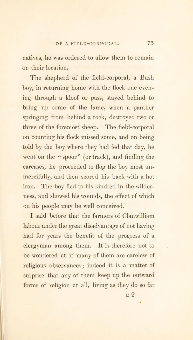 natives, he was ordered to allow them to remain on their location. The shepherd of the field-corporal, a Bush boy, in returning home with the flock one even- ing through a kloof or pass, stayed behind to bring up some of the lame, wrhen a panther springing from behind a rock, destroyed two or three of the foremost sheep. The field-corporal on counting his flock missed some, and on being told by the boy where they had fed that day, he went on the 44 spoor” (or track), and finding the carcases, he proceeded to flog the boy most un- mercifully, and then scored his back with a hot iron. The boy fled to his kindred in the wilder- ness, and showed his wounds, the effect of which on his people may be well conceived. I said before that the farmers of Clanwilliam labour under the great disadvantage of not having had for years the benefit of the progress of a clergyman among them. It is therefore not to be wondered at if many of them are careless of religious observances; indeed it is a matter of surprise that any of them keep up the outward forms of religion at all, living as they do so far e 2