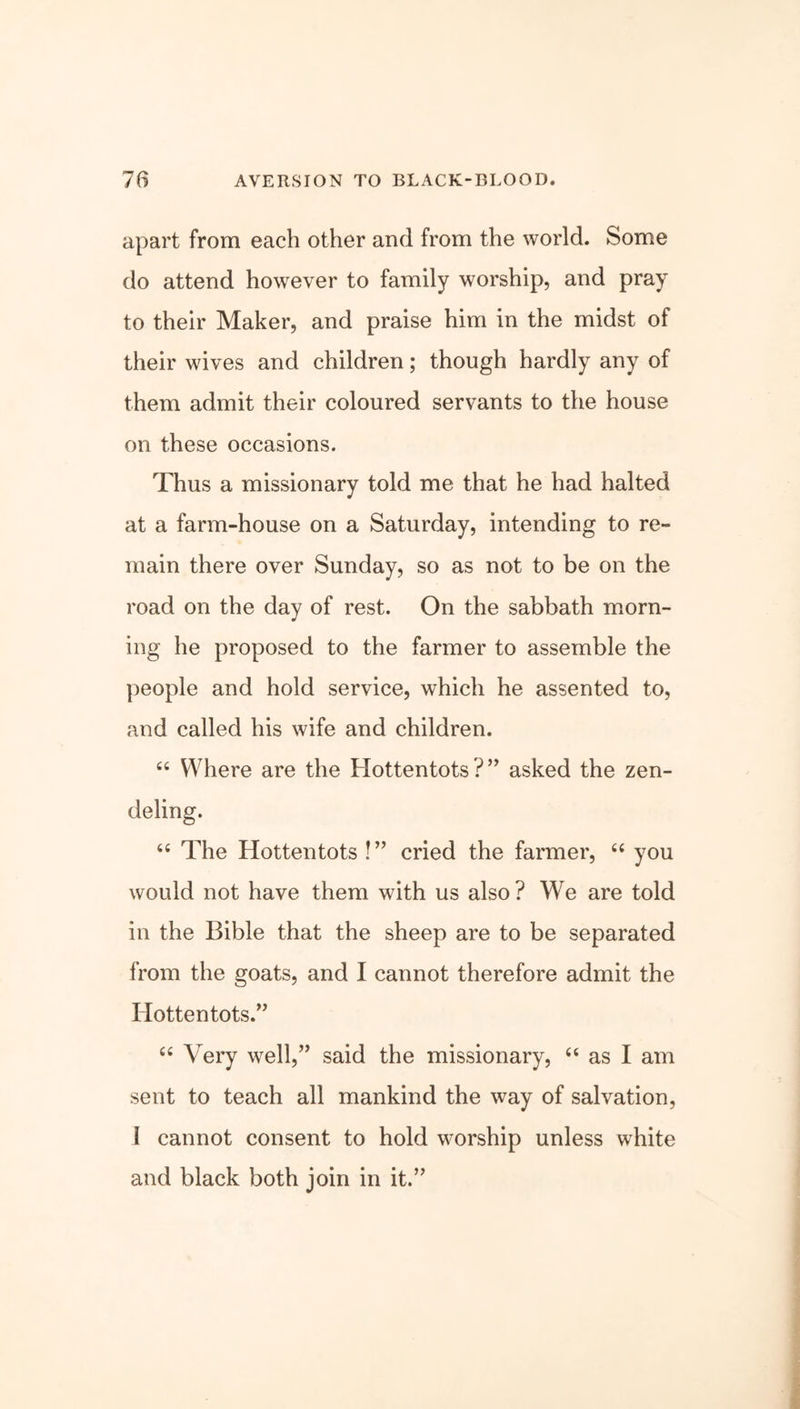 apart from each other and from the world. Some do attend however to family worship, and pray to their Maker, and praise him in the midst of their wives and children; though hardly any of them admit their coloured servants to the house on these occasions. Thus a missionary told me that he had halted at a farm-house on a Saturday, intending to re- main there over Sunday, so as not to be on the road on the day of rest. On the sabbath morn- ing he proposed to the farmer to assemble the people and hold service, which he assented to, and called his wife and children. 44 Where are the Hottentots?” asked the zen- deling. 44 The Hottentots!” cried the farmer, 44 you would not have them with us also? We are told in the Bible that the sheep are to be separated from the goats, and I cannot therefore admit the Hottentots.” 44 Very well,” said the missionary, 44 as I am sent to teach all mankind the way of salvation, i cannot consent to hold worship unless white and black both join in it.”