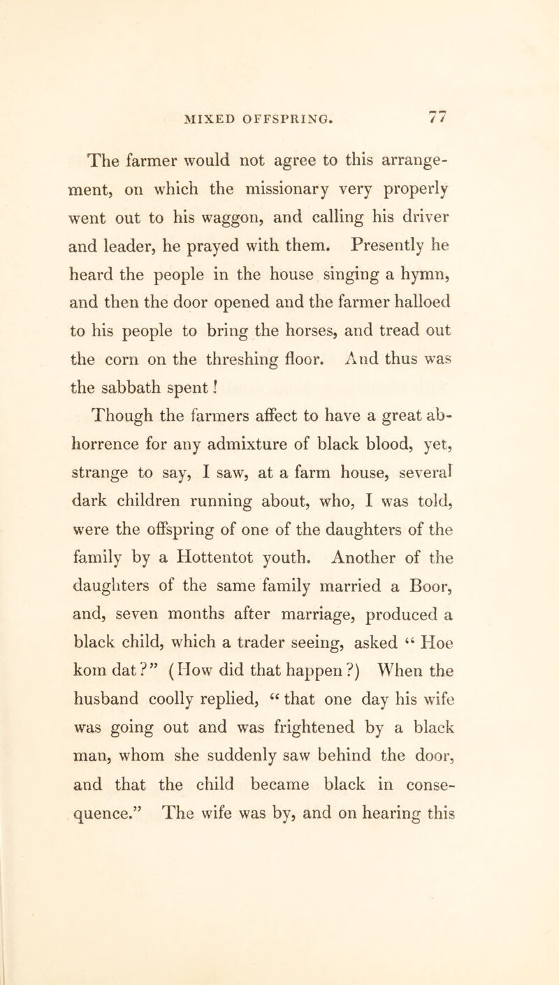 The farmer would not agree to this arrange- ment, on which the missionary very properly went out to his waggon, and calling his driver and leader, he prayed with them. Presently he heard the people in the house singing a hymn, and then the door opened and the farmer halloed to his people to bring the horses, and tread out the corn on the threshing floor. And thus was the sabbath spent I Though the farmers affect to have a great ab- horrence for any admixture of black blood, yet, strange to say, I saw, at a farm house, several dark children running about, who, I was told, were the offspring of one of the daughters of the family by a Hottentot youth. Another of the daughters of the same family married a Boor, and, seven months after marriage, produced a black child, which a trader seeing, asked “ Hoe kom dat ?” (How did that happen ?) When the husband coolly replied, “ that one day his wife was going out and was frightened by a black man, whom she suddenly saw behind the door, and that the child became black in conse- quence.” The wife was by, and on hearing this