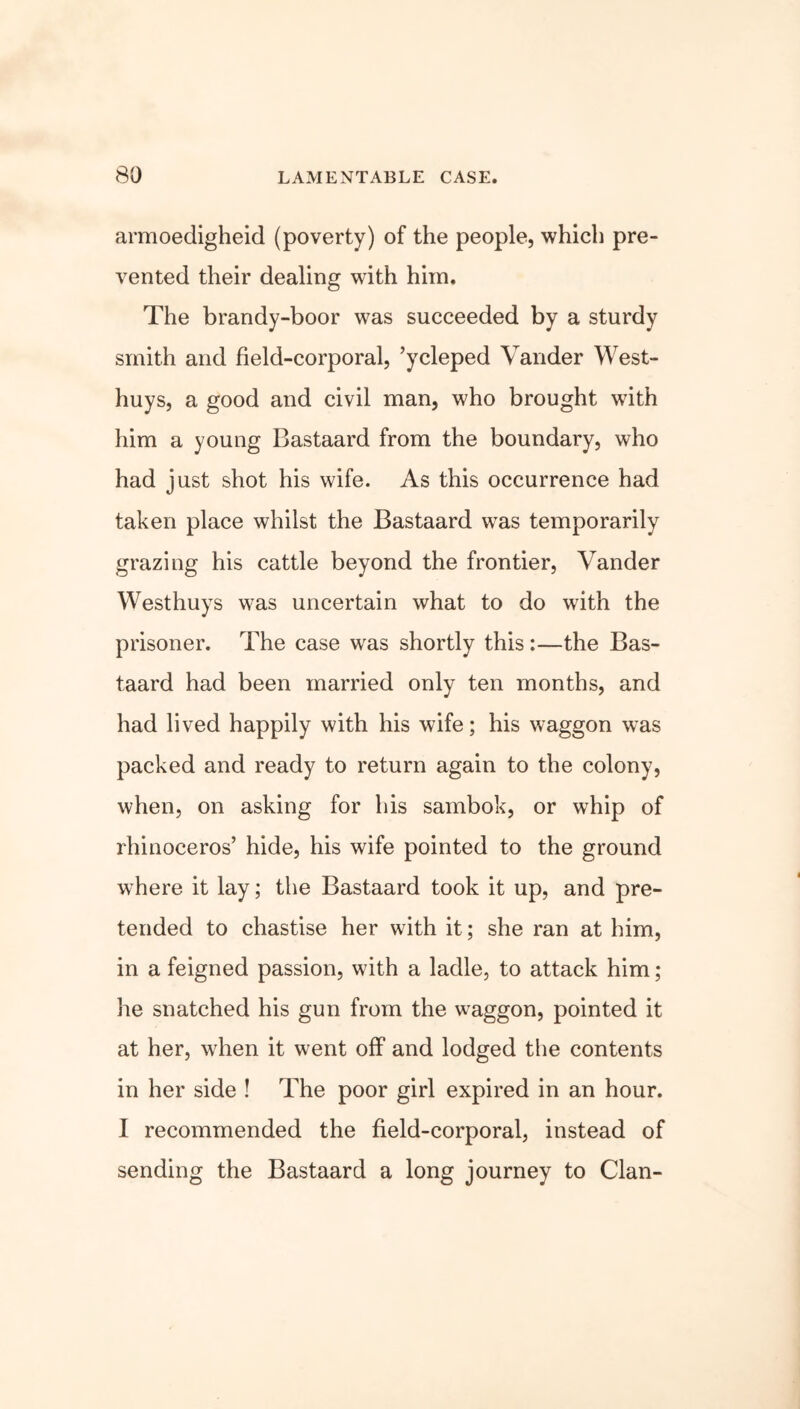 armoedigheid (poverty) of the people, which pre- vented their dealing with him. The brandy-boor was succeeded by a sturdy smith and field-corporal, ’ycleped Vander West- huys, a good and civil man, who brought with him a young Bastaard from the boundary, who had just shot his wife. As this occurrence had taken place whilst the Bastaard was temporarily grazing his cattle beyond the frontier, Vander Westhuys was uncertain what to do with the prisoner. The case was shortly this:—the Bas- taard had been married only ten months, and had lived happily with his wife; his waggon was packed and ready to return again to the colony, when, on asking for his sambok, or whip of rhinoceros’ hide, his wife pointed to the ground where it lay; the Bastaard took it up, and pre- tended to chastise her with it; she ran at him, in a feigned passion, with a ladle, to attack him; he snatched his gun from the w^aggon, pointed it at her, wrhen it went off and lodged the contents in her side ! The poor girl expired in an hour. I recommended the field-corporal, instead of sending the Bastaard a long journey to Clan-