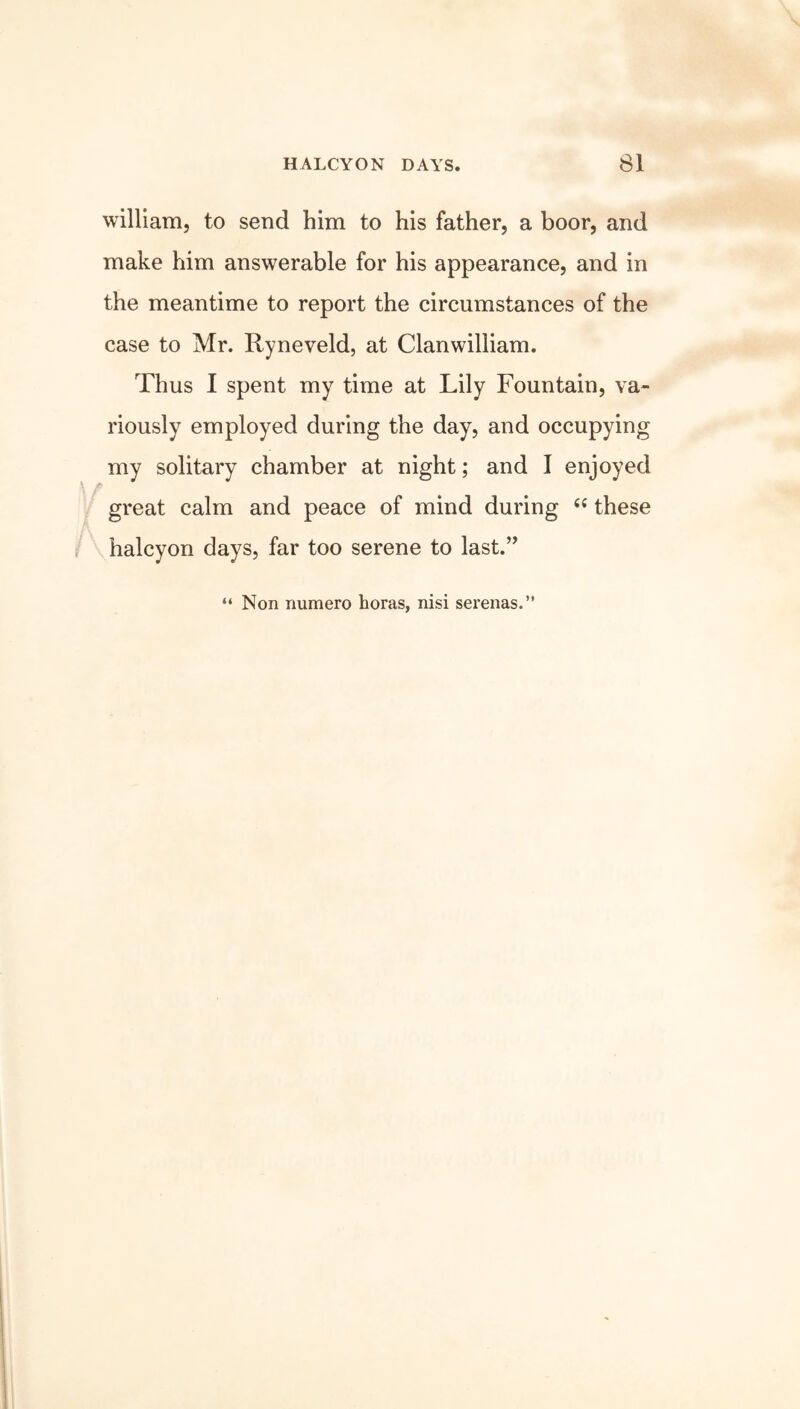 william, to send him to his father, a boor, and make him answerable for his appearance, and in the meantime to report the circumstances of the case to Mr. Ryneveld, at Clanwilliam. Thus I spent my time at Lily Fountain, va- riously employed during the day, and occupying my solitary chamber at night; and I enjoyed great calm and peace of mind during “ these halcyon days, far too serene to last.” “ Non numero horas, nisi serenas.”