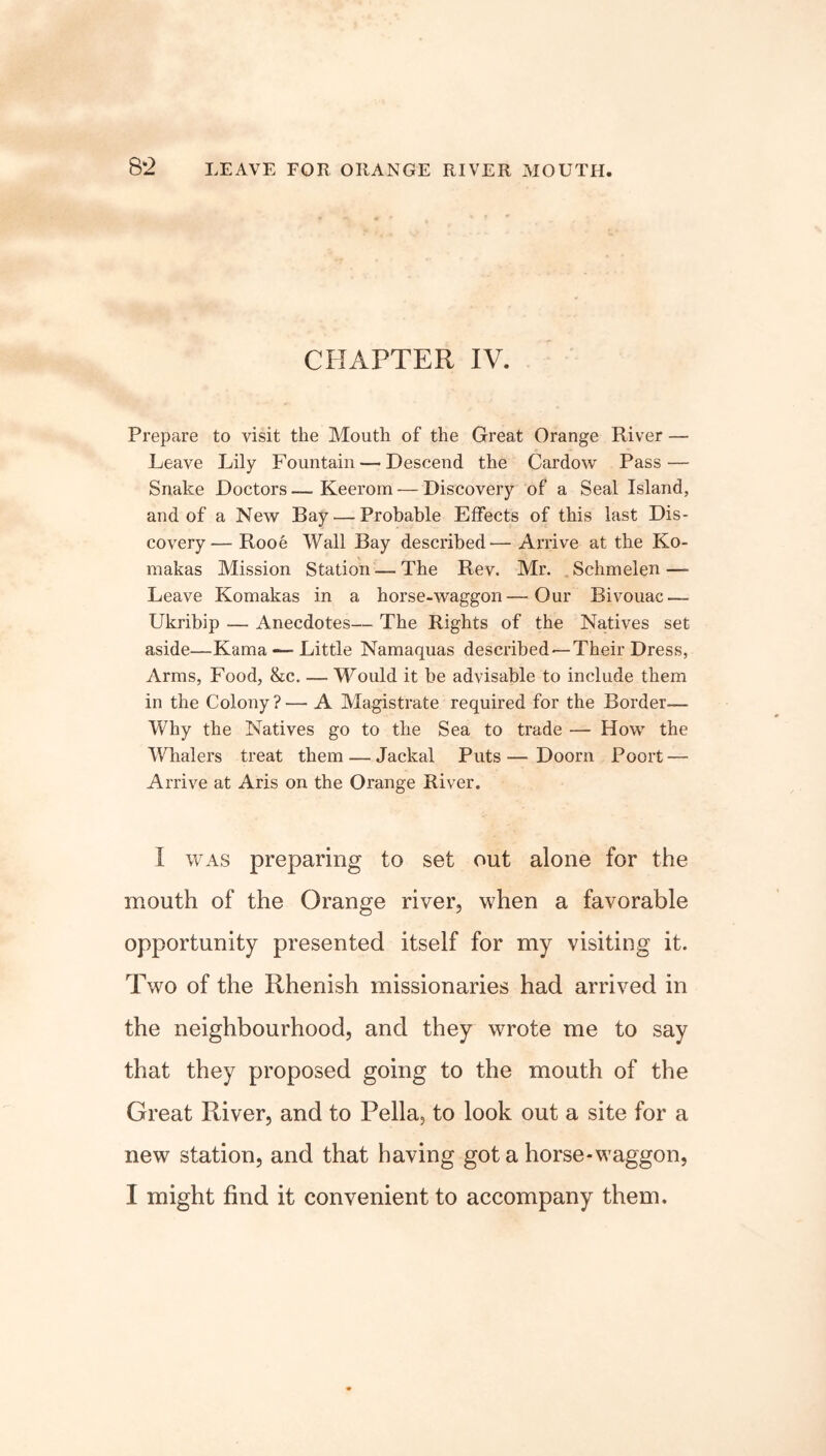 CHAPTER IV. Prepare to visit the Mouth of the Great Orange River — Leave Lily Fountain — Descend the Cardow Pass — Snake Doctors—Keerom — Discovery of a Seal Island, and of a New Bay — Probable Effects of this last Dis- covery— Rooe Wall Bay described— Arrive at the Ko- makas Mission Station — The Rev. Mr. Schmelen —- Leave Komakas in a horse-waggon—Our Bivouac — Ukribip — Anecdotes— The Rights of the Natives set aside—Kama — Little Namaquas described — Their Dress, Arms, Food, &c. — Would it be advisable to include them in the Colony?— A Magistrate required for the Border— Why the Natives go to the Sea to trade — How the Whalers treat them — Jackal Puts —- Doom Poort — Arrive at Aris on the Orange River. I was preparing to set out alone for the mouth of the Orange river, when a favorable opportunity presented itself for my visiting it. Two of the Rhenish missionaries had arrived in the neighbourhood, and they wrote me to say that they proposed going to the mouth of the Great River, and to Pella, to look out a site for a new station, and that having got a horse-waggon, I might find it convenient to accompany them.