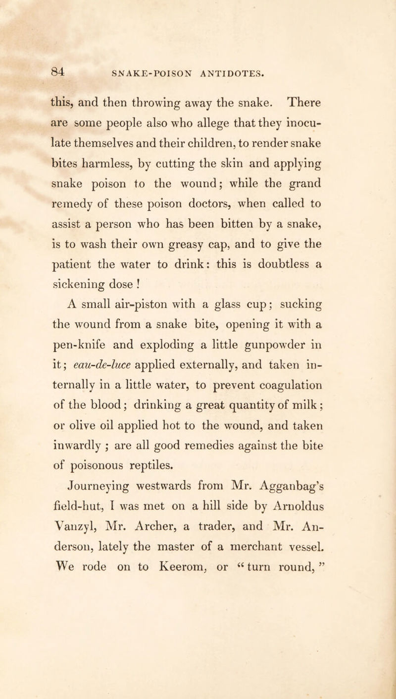 this, and then throwing away the snake. There are some people also who allege that they inocu- late themselves and their children, to render snake bites harmless, by cutting the skin and applying snake poison to the wound; while the grand remedy of these poison doctors, when called to assist a person who has been bitten by a snake, is to wash their own greasy cap, and to give the patient the water to drink: this is doubtless a sickening dose ! A small air-piston with a glass cup; sucking the wound from a snake bite, opening it with a pen-knife and exploding a little gunpowder in it; eau-de-luce applied externally, and taken in- ternally in a little water, to prevent coagulation of the blood; drinking a great quantity of milk; or olive oil applied hot to the wound, and taken inwardly ; are all good remedies against the bite of poisonous reptiles. Journeying westwards from Mr. Agganbag’s field-hut, I was met on a hill side by Arnoldus Vanzyl, Mr. Archer, a trader, and Mr. An- derson, lately the master of a merchant vessel. We rode on to Keerom, or “ turn round, ”