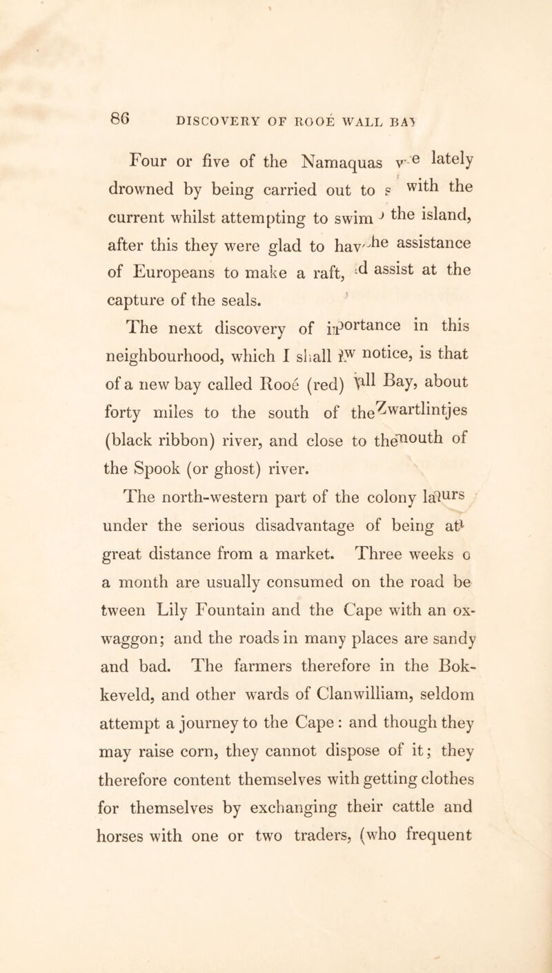 DISCOVERY OF ROOE WALL BA^ Four or five of the Namaquas v- e lately drowned by being carried out to s w^h the current whilst attempting to swim J ^ie island, after this they were glad to hav'^ assistance of Europeans to make a raft, ^ assist at the capture of the seals. The next discovery of importance in this neighbourhood, which I shall hw notice, is that of a new bay called Rooe (red) \all Bay, about forty miles to the south of the^wartlintjes (black ribbon) river, and close to the^oath of the Spook (or ghost) river. The north-western part of the colony lalurs under the serious disadvantage of being at1 great distance from a market. Three weeks o a month are usually consumed on the road be tween Lily Fountain and the Cape with an ox- waggon; and the roads in many places are sandy and bad. The farmers therefore in the Bok- keveld, and other wards of Clanwilliam, seldom attempt a journey to the Cape : and though they may raise corn, they cannot dispose of it; they therefore content themselves with getting clothes for themselves by exchanging their cattle and horses with one or two traders, (who frequent