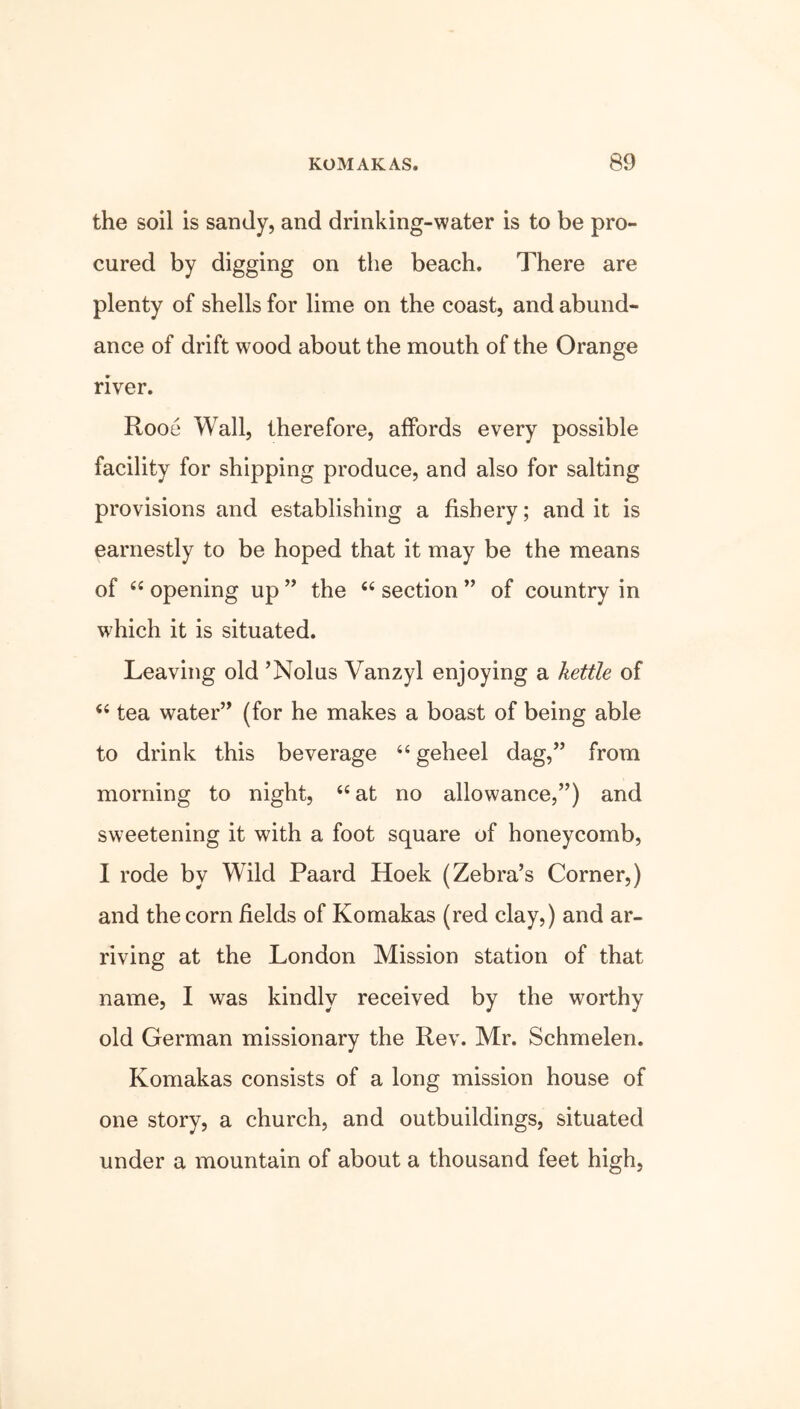 the soil is sandy, and drinking-water is to be pro- cured by digging on the beach. There are plenty of shells for lime on the coast, and abund- ance of drift wood about the mouth of the Orange river. Rooe Wall, therefore, affords every possible facility for shipping produce, and also for salting provisions and establishing a fishery; and it is earnestly to be hoped that it may be the means of 44 opening up ” the 44 section ” of country in which it is situated. Leaving old ’Nolus Vanzyl enjoying a kettle of 44 tea water” (for he makes a boast of being able to drink this beverage 44geheel dag,” from morning to night, 44 at no allowance,”) and sweetening it with a foot square of honeycomb, I rode by Wild Paard Hoek (Zebra’s Corner,) and the corn fields of Komakas (red clay,) and ar- riving at the London Mission station of that name, I was kindly received by the worthy old German missionary the Rev. Mr. Schmelen. Komakas consists of a long mission house of one story, a church, and outbuildings, situated under a mountain of about a thousand feet high,