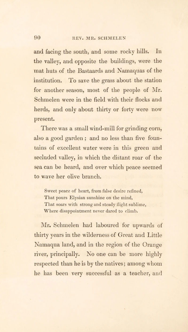 and facing the south, and some rocky hills. In the valley, and opposite the buildings, were the mat huts of the Bastaards and Namaquas of the institution. To save the grass about the station for another season, most of the people of Mr. Schmelen were in the field with their flocks and herds, and only about thirty or forty were now present. There was a small wind-mill for grinding corn, also a good garden ; and no less than five foun- tains of excellent water were in this green and secluded valley, in which the distant roar of the sea can be heard, and over which peace seemed to wave her olive branch. Sweet peace of heart, from false desire refined, That pours Elysian sunshine on the mind, That soars with strong and steady flight sublime, Where disappointment never dared to climb. Mr. Schmelen had laboured for upwards of thirty years in the wilderness of Great and Little Namaqua land, and in the region of the Orange river, principally. No one can be more highly respected than he is by the natives; among whom he has been very successful as a teacher, and