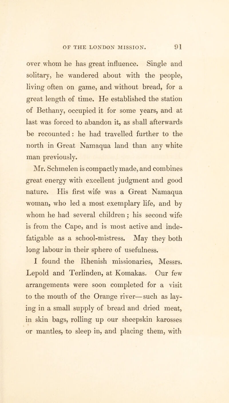 over whom he has great influence. Single and solitary, he wandered about with the people, living often on game, and without bread, for a great length of time. He established the station of Bethany, occupied it for some years, and at last was forced to abandon it, as shall afterwards be recounted: he had travelled further to the north in Great Namaqua land than any white man previously. Mr. Schmelen is compactly made, and combines great energy with excellent judgment and good nature. His first wife was a Great Namaqua woman, who led a most exemplary life, and by whom he had several children; his second wife is from the Cape, and is most active and inde- fatigable as a school-mistress. May they both long labour in their sphere of usefulness. I found the Rhenish missionaries, Messrs. Lepold and Terlinden, at Komakas. Our few arrangements were soon completed for a visit to the mouth of the Orange river—such as lay- ing in a small supply of bread and dried meat, in skin bags, rolling up our sheepskin karosses or mantles, to sleep in, and placing them, with