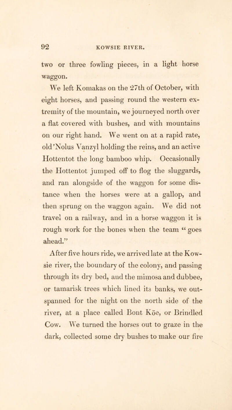 two or three fowling pieces, in a light horse waggon. We left Komakas on the 27th of October, with eight horses, and passing round the western ex- tremity of the mountain, we journeyed north over a flat covered with bushes, and with mountains on our right hand. We went on at a rapid rate, old’Nolus Vanzyl holding the reins, and an active Hottentot the long bamboo whip. Occasionally the Hottentot jumped off* to flog the sluggards, and ran alongside of the waggon for some dis- tance when the horses were at a gallop, and then sprung on the waggon again. We did not travel on a railway, and in a horse waggon it is rough work for the bones when the team “ goes ahead.’ After five hours ride, we arrived late at the Kow- sie river, the boundary of the colony, and passing through its dry bed, and the mimosa and dubbee, or tamarisk trees which lined its banks, we out- spanned for the night on the north side of the river, at a place called Bont Koe, or Brindled Cow. We turned the horses out to graze in the dark, collected some dry bushes to make our fire
