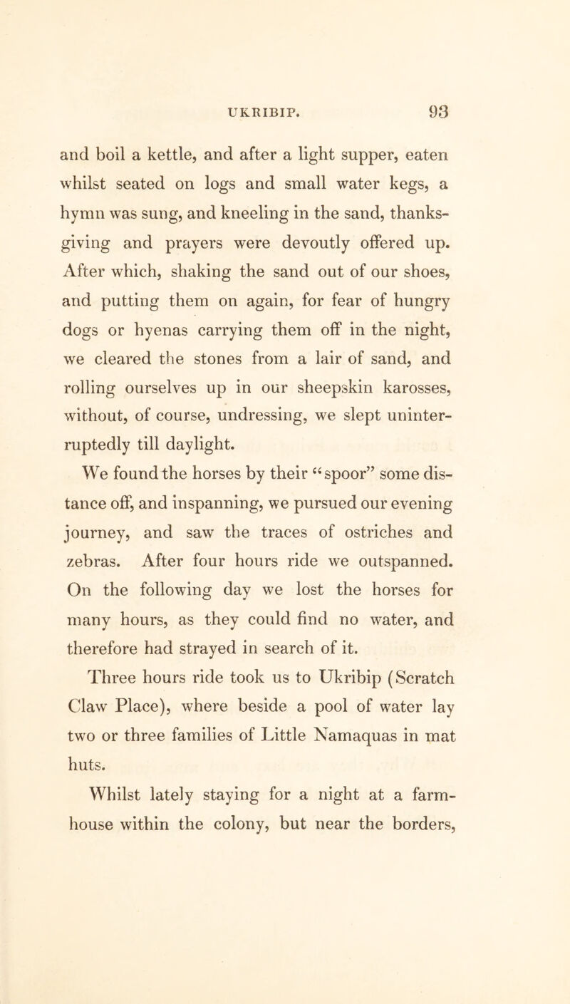 and boil a kettle, and after a light supper, eaten whilst seated on logs and small water kegs, a hymn was sung, and kneeling in the sand, thanks- giving and prayers were devoutly offered up. After which, shaking the sand out of our shoes, and putting them on again, for fear of hungry dogs or hyenas carrying them off in the night, we cleared the stones from a lair of sand, and rolling ourselves up in our sheepskin karosses, without, of course, undressing, we slept uninter- ruptedly till daylight. We found the horses by their “spoor” some dis- tance off, and in spanning, we pursued our evening journey, and saw the traces of ostriches and zebras. After four hours ride we outspanned. On the following day we lost the horses for many hours, as they could find no water, and therefore had strayed in search of it. Three hours ride took us to Ukribip (Scratch Claw Place), where beside a pool of wrater lay two or three families of Little Namaquas in mat huts. Whilst lately staying for a night at a farm- house within the colony, but near the borders,
