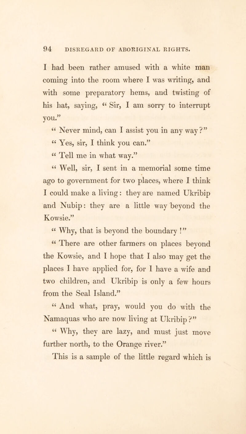 I had been rather amused with a white man coming into the room where I was writing, and with some preparatory hems, and twisting of his hat, saying, “ Sir, I am sorry to interrupt you.” “ Never mind, can I assist you in any way ? ” “ Yes, sir, I think you can.” c< Tell me in what way.” 66 Well, sir, I sent in a memorial some time ago to government for two places, where I think I could make a living: they are named Ukribip and Nubip: they are a little way beyond the Kowsie.” “ Why, that is beyond the boundary !” <c There are other farmers on places beyond the Kowsie, and I hope that I also may get the places I have applied for, for 1 have a wife and two children, and Ukribip is only a few hours from the Seal Island.” “ And what, pray, would you do with the Namaquas who are now living at Ukribip?” “ Why, they are lazy, and must just move further north, to the Orange river.” This is a sample of the little regard which is