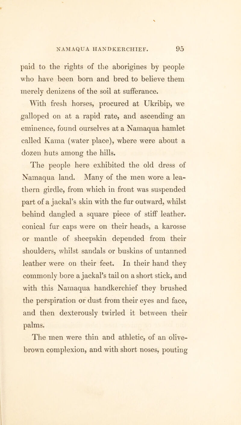 paid to the rights of the aborigines by people who have been born and bred to believe them merely denizens of the soil at sufferance. With fresh horses, procured at Ukribip, we galloped on at a rapid rate, and ascending an eminence, found ourselves at a Namaqua hamlet called Kama (water place), where were about a dozen huts among the hills. The people here exhibited the old dress of Namaqua land. Many of the men wore a lea- thern girdle, from which in front was suspended part of a jackal’s skin with the fur outward, whilst behind dangled a square piece of stiff leather, conical fur caps were on their heads, a karosse or mantle of sheepskin depended from their shoulders, whilst sandals or buskins of untanned leather were on their feet. In their hand they commonly bore a jackal’s tail on a short stick, and with this Namaqua handkerchief they brushed the perspiration or dust from their eyes and face, and then dexterously twirled it between their palms. The men were thin and athletic, of an olive- brown complexion, and with short noses, pouting