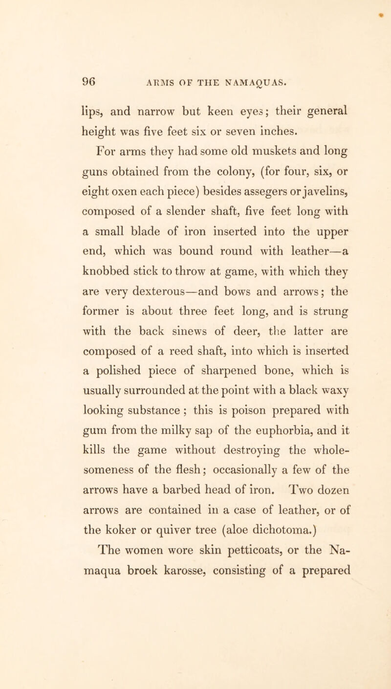 ARMS OF THE NAMAQUAS. lips, and narrow but keen eyes; their general height was five feet six or seven inches. For arms they had some old muskets and long guns obtained from the colony, (for four, six, or eight oxen each piece) besides assegers or javelins, composed of a slender shaft, five feet long with a small blade of iron inserted into the upper end, which was bound round with leather—a knobbed stick to throw at game, with which they are very dexterous—and bows and arrows; the former is about three feet long, and is strung with the back sinews of deer, the latter are composed of a reed shaft, into which is inserted a polished piece of sharpened bone, which is usually surrounded at the point with a black waxy looking substance ; this is poison prepared with gum from the milky sap of the euphorbia, and it kills the game without destroying the whole- someness of the flesh; occasionally a few of the arrows have a barbed head of iron. Two dozen arrows are contained in a case of leather, or of the koker or quiver tree (aloe dichotoma.) The women wore skin petticoats, or the Na- maqua broek karosse, consisting of a prepared