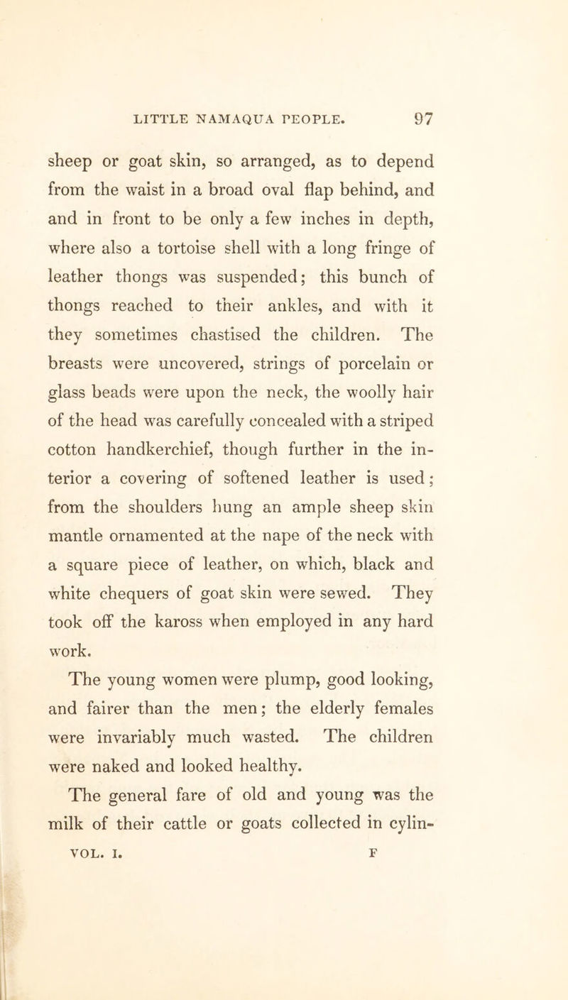 sheep or goat skin, so arranged, as to depend from the waist in a broad oval flap behind, and and in front to be only a few inches in depth, where also a tortoise shell with a long fringe of leather thongs was suspended; this bunch of thongs reached to their ankles, and with it they sometimes chastised the children. The breasts were uncovered, strings of porcelain or glass beads were upon the neck, the woolly hair of the head was carefully concealed with a striped cotton handkerchief, though further in the in- terior a covering of softened leather is used ; from the shoulders hung an ample sheep skin mantle ornamented at the nape of the neck with a square piece of leather, on which, black and white chequers of goat skin were sewed. They took off the kaross when employed in any hard work. The young women were plump, good looking, and fairer than the men; the elderly females were invariably much wasted. The children were naked and looked healthy. The general fare of old and young was the milk of their cattle or goats collected in cylin- VOL. i. F