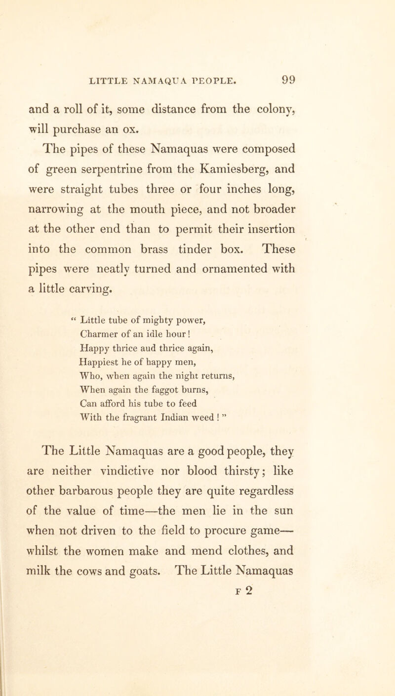 and a roll of it, some distance from the colony, will purchase an ox. The pipes of these Namaquas were composed of green serpentrine from the Kamiesberg, and were straight tubes three or four inches long, narrowing at the mouth piece, and not broader at the other end than to permit their insertion into the common brass tinder box. These pipes were neatly turned and ornamented with a little carving. “ Little tube of mighty power, Charmer of an idle hour! Happy thrice aud thrice again, Happiest he of happy men, Who, when again the night returns, When again the faggot burns, Can afford his tube to feed With the fragrant Indian weed ! ” The Little Namaquas are a good people, they are neither vindictive nor blood thirsty; like other barbarous people they are quite regardless of the value of time—the men lie in the sun when not driven to the field to procure game— whilst the women make and mend clothes, and milk the cows and goats. The Little Namaquas f 2