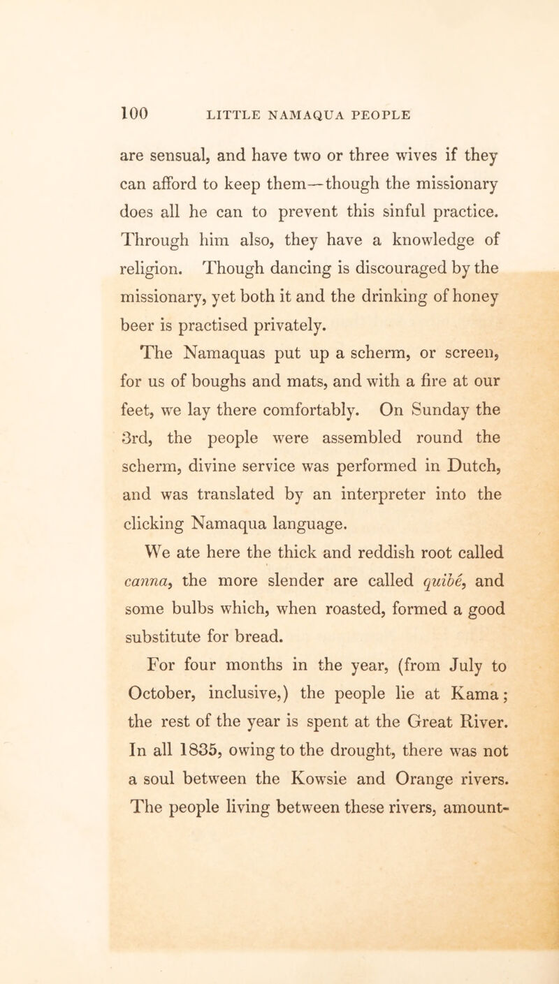are sensual, and have two or three wives if they can afford to keep them—though the missionary does all he can to prevent this sinful practice. Through him also, they have a knowledge of religion. Though dancing is discouraged by the missionary, yet both it and the drinking of honey beer is practised privately. The Namaquas put up a scherm, or screen, for us of boughs and mats, and with a fire at our feet, wre lay there comfortably. On Sunday the 3rd, the people were assembled round the scherm, divine service was performed in Dutch, and was translated by an interpreter into the clicking Namaqua language. We ate here the thick and reddish root called canna, the more slender are called quibe, and some bulbs which, when roasted, formed a good substitute for bread. For four months in the year, (from July to October, inclusive,) the people lie at Kama; the rest of the year is spent at the Great River. In all 1835, owing to the drought, there was not a soul between the Kowsie and Orange rivers. The people living between these rivers, amount-