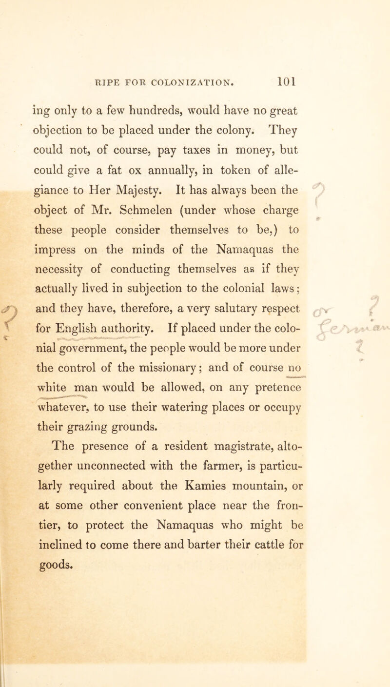 ing only to a few hundreds, would have no great objection to be placed under the colony. They could not, of course, pay taxes in money, but could give a fat ox annually, in token of alle- giance to Her Majesty. It has always been the object of Mr. Schmelen (under whose charge these people consider themselves to be,) to impress on the minds of the Nam aquas the necessity of conducting themselves as if they actually lived in subjection to the colonial laws; and they have, therefore, a very salutary respect for English authority. If placed under the colo- nial government, the people would be more under the control of the missionary; and of course no white man would be allowed, on any pretence whatever, to use their watering places or occupy their grazing grounds. The presence of a resident magistrate, alto- gether unconnected with the farmer, is particu- larly required about the Kamies mountain, or at some other convenient place near the fron- tier, to protect the Namaquas who might be inclined to come there and barter their cattle for goods.