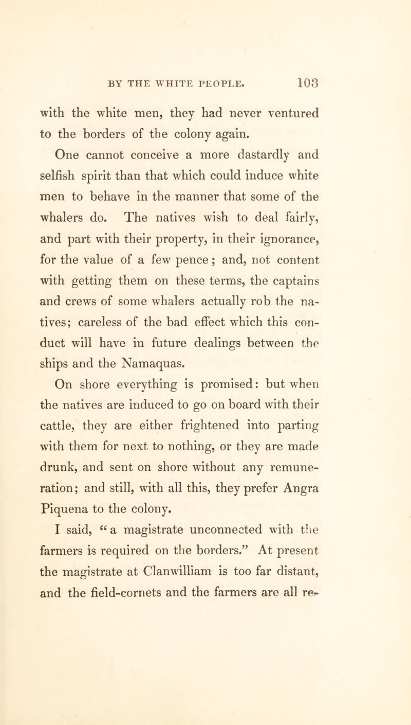 with the wrhite men, they had never ventured to the borders of the colony again. One cannot conceive a more dastardly and selfish spirit than that which could induce white men to behave in the manner that some of the whalers do. The natives wish to deal fairly, and part with their property, in their ignorance, for the value of a few pence; and, not content with getting them on these terms, the captains and crews of some whalers actually rob the na- tives; careless of the bad effect which this con- duct will have in future dealings between the ships and the Namaquas. On shore everything is promised: but when the natives are induced to go on board with their cattle, they are either frightened into parting with them for next to nothing, or they are made drunk, and sent on shore without any remune- ration; and still, writh all this, they prefer Angra Piquena to the colony. I said, “ a magistrate unconnected w ith the farmers is required on the borders.” At present the magistrate at Clanwilliam is too far distant, and the field-cornets and the farmers are all re^