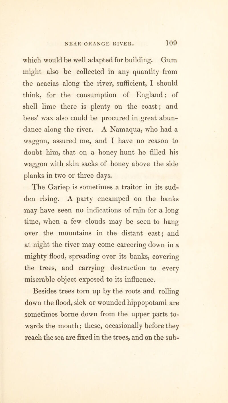 which would be well adapted for building. Gum might also be collected in any quantity from the acacias along the river, sufficient, I should think, for the consumption of England; of shell lime there is plenty on the coast; and bees’ wax also could be procured in great abun- dance along the river. A Namaqua, who had a waggon, assured me, and I have no reason to doubt him, that on a honey hunt he filled his waggon with skin sacks of honey above the side planks in two or three days. The Gariep is sometimes a traitor in its sud- den rising. A party encamped on the banks may have seen no indications of rain for a long time, when a few clouds may be seen to hang over the mountains in the distant east; and at night the river may come careering down in a mighty flood, spreading over its banks, covering the trees, and carrying destruction to every miserable object exposed to its influence. Besides trees torn up by the roots and rolling down the flood, sick or wounded hippopotami are sometimes borne down from the upper parts to- wards the mouth; these, occasionally before they reach the sea are fixed in the trees, and on the sub-