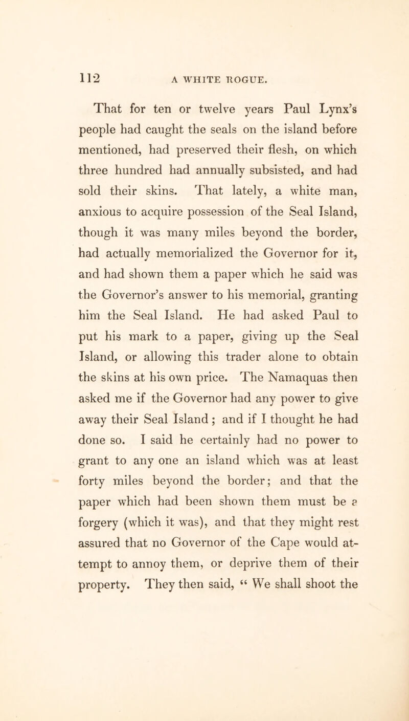 That for ten or twelve years Paul Lynx’s people had caught the seals on the island before mentioned, had preserved their flesh, on which three hundred had annually subsisted, and had sold their skins. That lately, a white man, anxious to acquire possession of the Seal Island, though it was many miles beyond the border, had actually memorialized the Governor for it, and had shown them a paper which he said was the Governor’s answer to his memorial, granting him the Seal Island. He had asked Paul to put his mark to a paper, giving up the Seal Island, or allowing this trader alone to obtain the skins at his own price. The Namaquas then asked me if the Governor had any power to give away their Seal Island ; and if I thought he had done so. I said he certainly had no power to grant to any one an island which was at least forty miles beyond the border; and that the paper which had been shown them must be ? forgery (which it was), and that they might rest assured that no Governor of the Cape would at- tempt to annoy them, or deprive them of their property. They then said, “ We shall shoot the