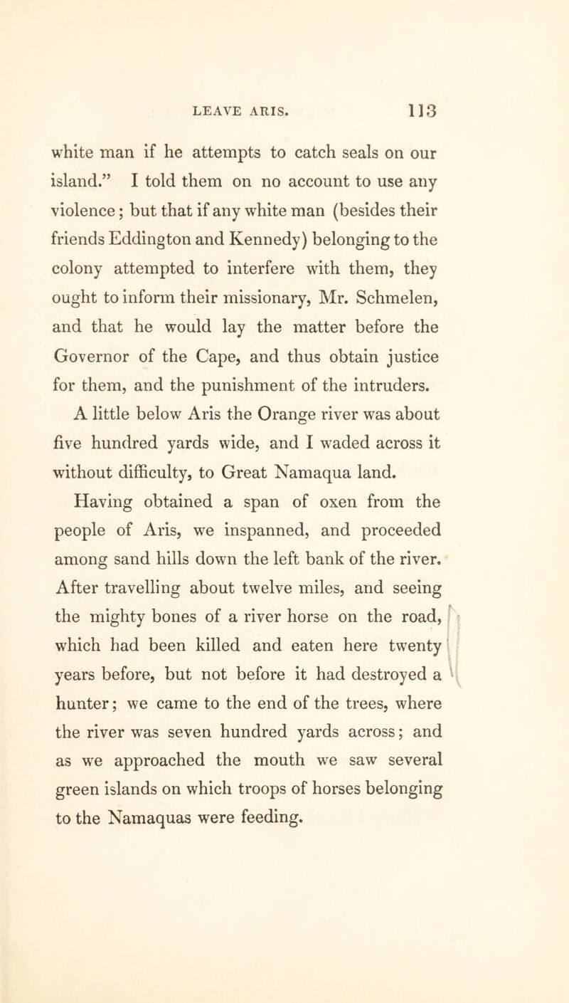 white man if he attempts to catch seals on our island.” I told them on no account to use any violence; but that if any white man (besides their friends Eddington and Kennedy) belonging to the colony attempted to interfere with them, they ought to inform their missionary, Mr. Schmelen, and that he would lay the matter before the Governor of the Cape, and thus obtain justice for them, and the punishment of the intruders. A little below Aris the Orange river was about five hundred yards wide, and I waded across it without difficulty, to Great Namaqua land. Having obtained a span of oxen from the people of Aris, we inspanned, and proceeded among sand hills down the left bank of the river. After travelling about twelve miles, and seeing the mighty bones of a river horse on the road, which had been killed and eaten here twenty years before, but not before it had destroyed a hunter; we came to the end of the trees, where the river was seven hundred yards across; and as we approached the mouth we saw several green islands on which troops of horses belonging to the Namaquas were feeding.