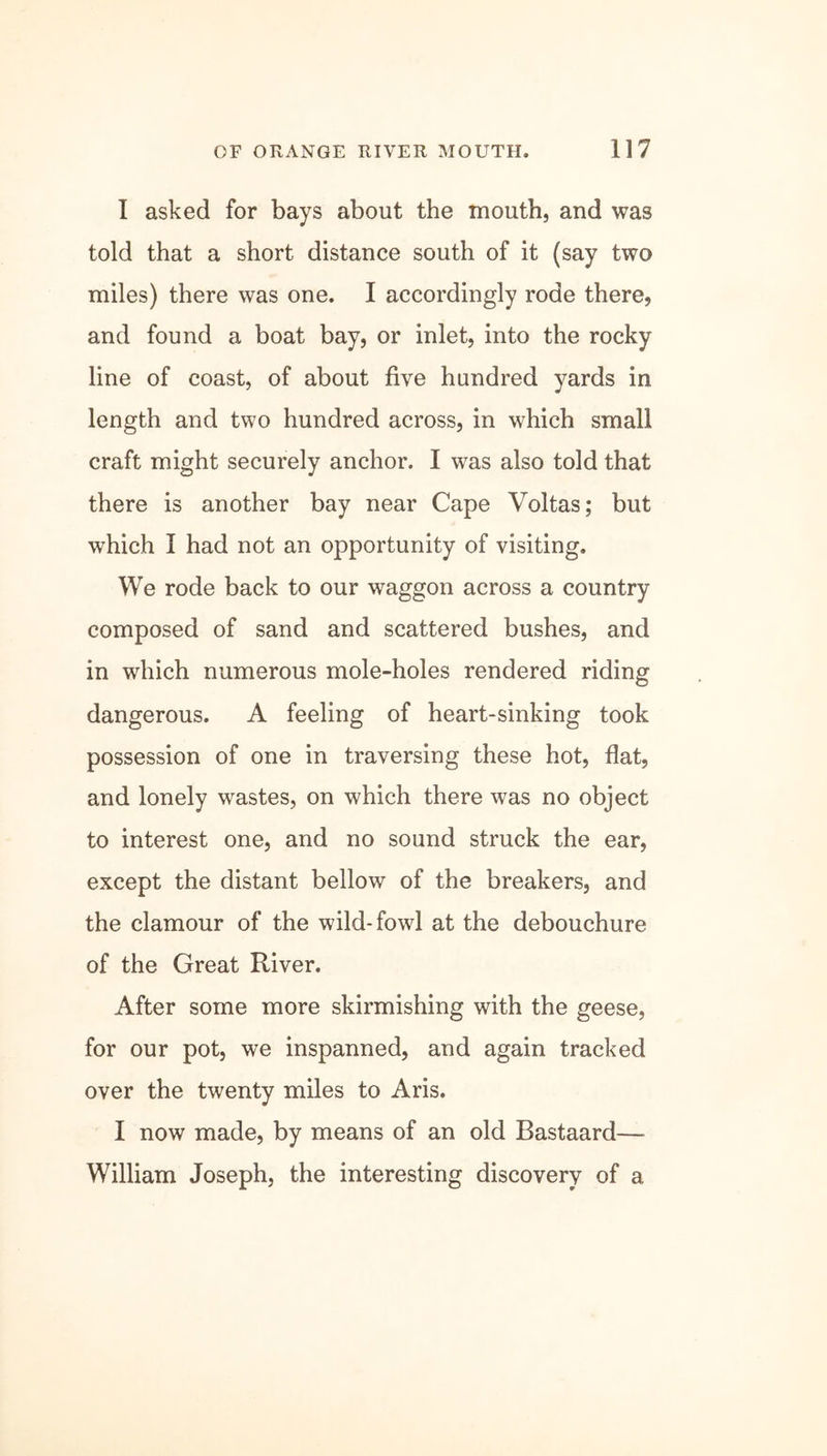 I asked for bays about the mouth, and was told that a short distance south of it (say two miles) there was one. I accordingly rode there, and found a boat bay, or inlet, into the rocky line of coast, of about five hundred yards in length and two hundred across, in which small craft might securely anchor. I was also told that there is another bay near Cape Voltas; but which I had not an opportunity of visiting. We rode back to our waggon across a country composed of sand and scattered bushes, and in which numerous mole-holes rendered riding dangerous. A feeling of heart-sinking took possession of one in traversing these hot, flat, and lonely wastes, on which there was no object to interest one, and no sound struck the ear, except the distant bellow of the breakers, and the clamour of the wild-fowl at the debouchure of the Great River. After some more skirmishing with the geese, for our pot, we inspanned, and again tracked over the twenty miles to Aris. I now made, by means of an old Bastaard— William Joseph, the interesting discovery of a
