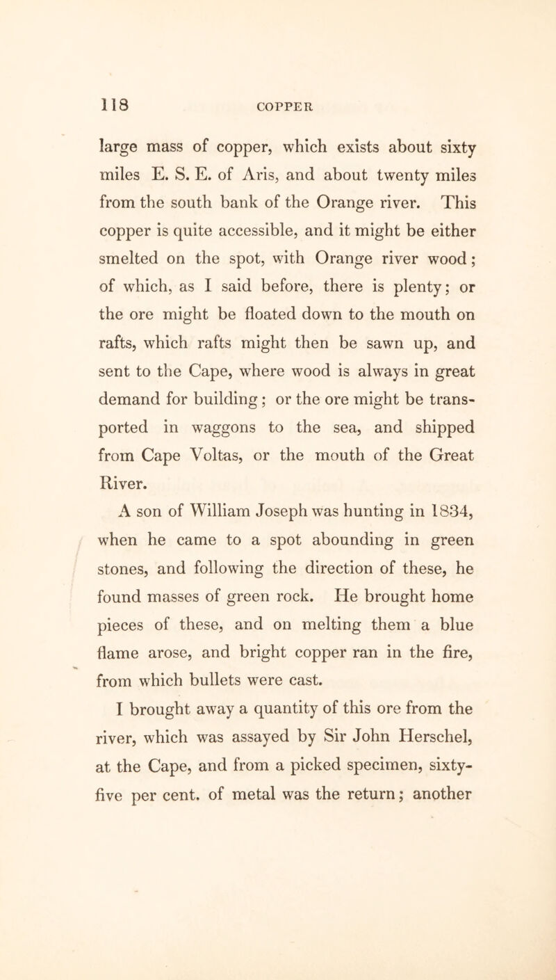 large mass of copper, which exists about sixty miles E. S. E. of Aris, and about twenty miles from the south bank of the Orange river. This copper is quite accessible, and it might be either smelted on the spot, with Orange river wood; of which, as I said before, there is plenty; or the ore might be floated down to the mouth on rafts, which rafts might then be sawn up, and sent to the Cape, where wood is always in great demand for building; or the ore might be trans- ported in waggons to the sea, and shipped from Cape Voltas, or the mouth of the Great River. A son of William Joseph was hunting in 1834, when he came to a spot abounding in green stones, and following the direction of these, he found masses of green rock. He brought home pieces of these, and on melting them a blue flame arose, and bright copper ran in the fire, from which bullets were cast. I brought away a quantity of this ore from the river, which was assayed by Sir John Herschel, at the Cape, and from a picked specimen, sixty- five per cent, of metal was the return; another