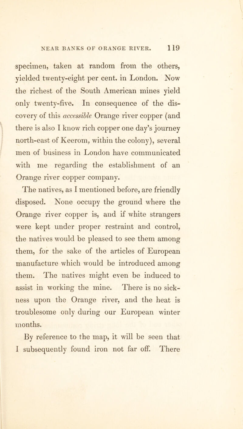 specimen, taken at random from the others, yielded twenty-eight per cent, in London. Now the richest of the South American mines yield only twenty-five. In consequence of the dis- covery of this accessible Orange river copper (and there is also I know rich copper one day’s journey north-east of Keerom, within the colony), several men of business in London have communicated with me regarding the establishment of an Orange river copper company. The natives, as I mentioned before, are friendly disposed. None occupy the ground where the Orange river copper is, and if white strangers were kept under proper restraint and control, the natives would be pleased to see them among them, for the sake of the articles of European manufacture which would be introduced among them. The natives might even be induced to assist in working the mine. There is no sick- ness upon the Orange river, and the heat is troublesome only during our European winter months. By reference to the map, it will be seen that I subsequently found iron not far off. There