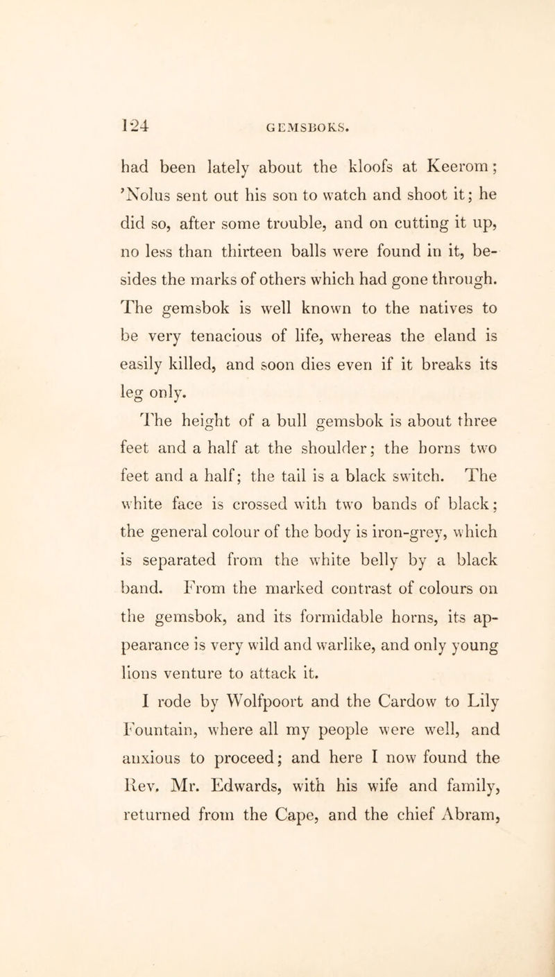 had been lately about the kloofs at Keerom; ’Nolus sent out his son to watch and shoot it; he did so, after some trouble, and on cutting it up, no less than thirteen balls were found in it, be- sides the marks of others which had gone through. The gemsbok is well known to the natives to be very tenacious of life, whereas the eland is easily killed, and soon dies even if it breaks its leg only. The height of a bull gemsbok is about three feet and a half at the shoulder; the horns two feet and a half; the tail is a black switch. The white face is crossed with two bands of black; the general colour of the body is iron-grey, which is separated from the white belly by a black band. From the marked contrast of colours on the gemsbok, and its formidable horns, its ap- pearance is very wild and warlike, and only young lions venture to attack it, I rode by Wolfpoort and the Cardow to Lily Fountain, where all my people were well, and anxious to proceed; and here I now found the Rev, Mr. Edwards, with his wife and family, returned from the Cape, and the chief Abram,
