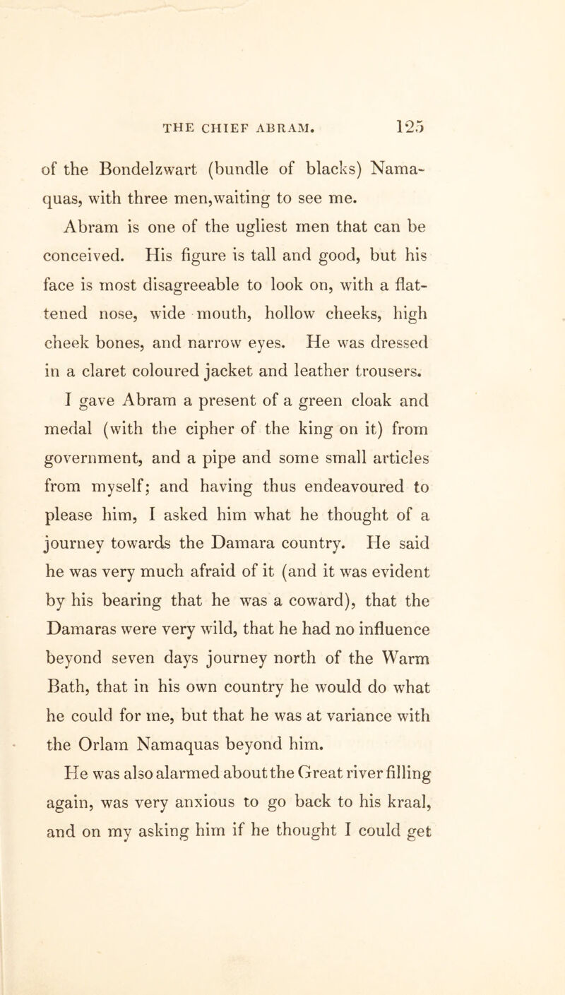 the CHIEF ABRAM. 1*25 of the Bondelzwart (bundle of blacks) Nama> quas, with three men,waiting to see me. Abram is one of the ugliest men that can be conceived. His figure is tall and good, but his face is most disagreeable to look on, with a flat- tened nose, wide mouth, hollow cheeks, high cheek bones, and narrow eyes. He was dressed in a claret coloured jacket and leather trousers. I gave Abram a present of a green cloak and medal (with the cipher of the king on it) from government, and a pipe and some small articles from myself; and having thus endeavoured to please him, I asked him what he thought of a journey towards the Damara country. He said he was very much afraid of it (and it was evident by his bearing that he was a coward), that the Damaras were very wild, that he had no influence beyond seven days journey north of the Warm Bath, that in his own country he would do what he could for me, but that he was at variance with the Orlam Namaquas beyond him. He was also alarmed about the Great river filling again, was very anxious to go back to his kraal, and on my asking him if he thought I could get