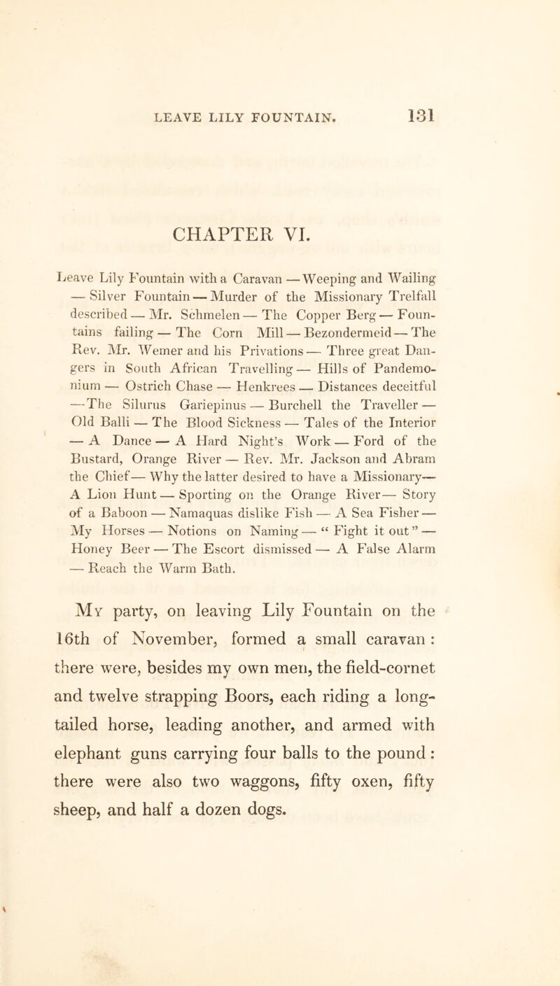 CHAPTER VI. Leave Lily Fountain with a Caravan —Weeping and Wailing — Silver Fountain — Murder of the Missionary Trelfall described — Mr. Schmelen—The Copper Berg—Foun- tains failing — The Corn Mill — Bezondermeid — The Rev. Mr. Weiner and his Privations— Three great Dan- gers in South African Travelling— Hills of Pandemo- nium — Ostrich Chase — Henkrees — Distances deceitful — The Silurus Gariepinus — Burchell the Traveller — Old Balli — The Blood Sickness— Tales of the Interior — A Dance—A Hard Night’s Work — Ford of the Bustard, Orange River — Rev. Mr. Jackson and Abram the Chief— Why the latter desired to have a Missionary—• A Lion Hunt—Sporting on the Orange River— Story of a Baboon — Namaquas dislike Fish — A Sea Fisher — My Horses — Notions on Naming — “ Fight it out ” — Honey Beer — The Escort dismissed— A False Alarm — Reach the Warm Bath. My party, on leaving Lily Fountain on the 16th of November, formed a small caravan : there were, besides my own men, the field-cornet and twelve strapping Boors, each riding a long- tailed horse, leading another, and armed with elephant guns carrying four balls to the pound: there were also two waggons, fifty oxen, fifty sheep, and half a dozen dogs.