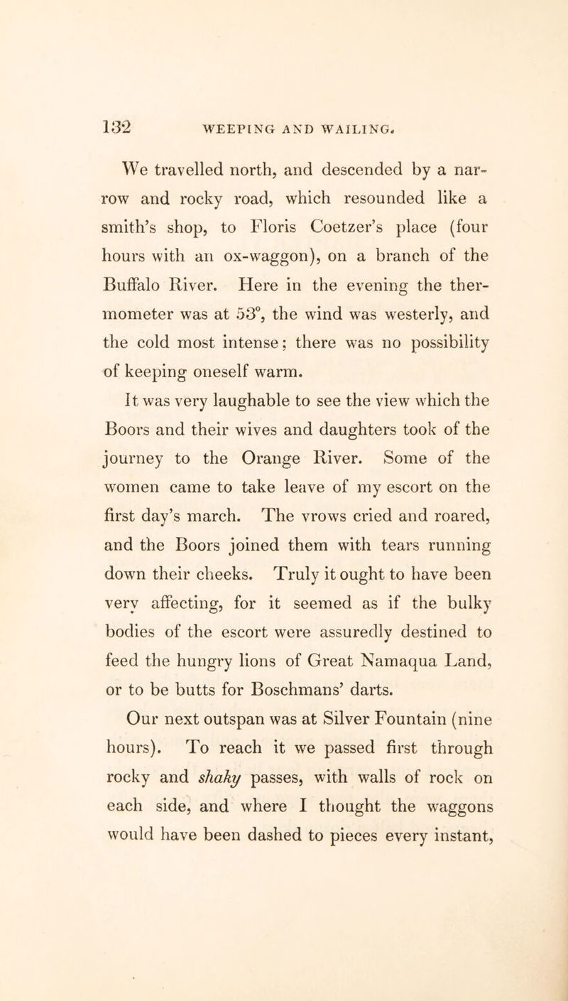13*2 WEEPING AND WAILING. We travelled north, and descended by a nar- row and rocky road, which resounded like a smith’s shop, to Floris Coetzer’s place (four hours with an ox-waggon), on a branch of the Buffalo River. Here in the evening the ther- mometer was at 53°, the wind was westerly, and the cold most intense; there was no possibility of keeping oneself warm. It was very laughable to see the view which the Boors and their wives and daughters took of the journey to the Orange River. Some of the women came to take leave of my escort on the first day’s march. The vrows cried and roared, and the Boors joined them with tears running down their cheeks. Truly it ought to have been very affecting, for it seemed as if the bulky bodies of the escort were assuredly destined to feed the hungry lions of Great Namaqua Land, or to be butts for Boschmans’ darts. Our next outspan was at Silver Fountain (nine hours). To reach it we passed first through rocky and shaky passes, with walls of rock on each side, and where I thought the waggons would have been dashed to pieces every instant,