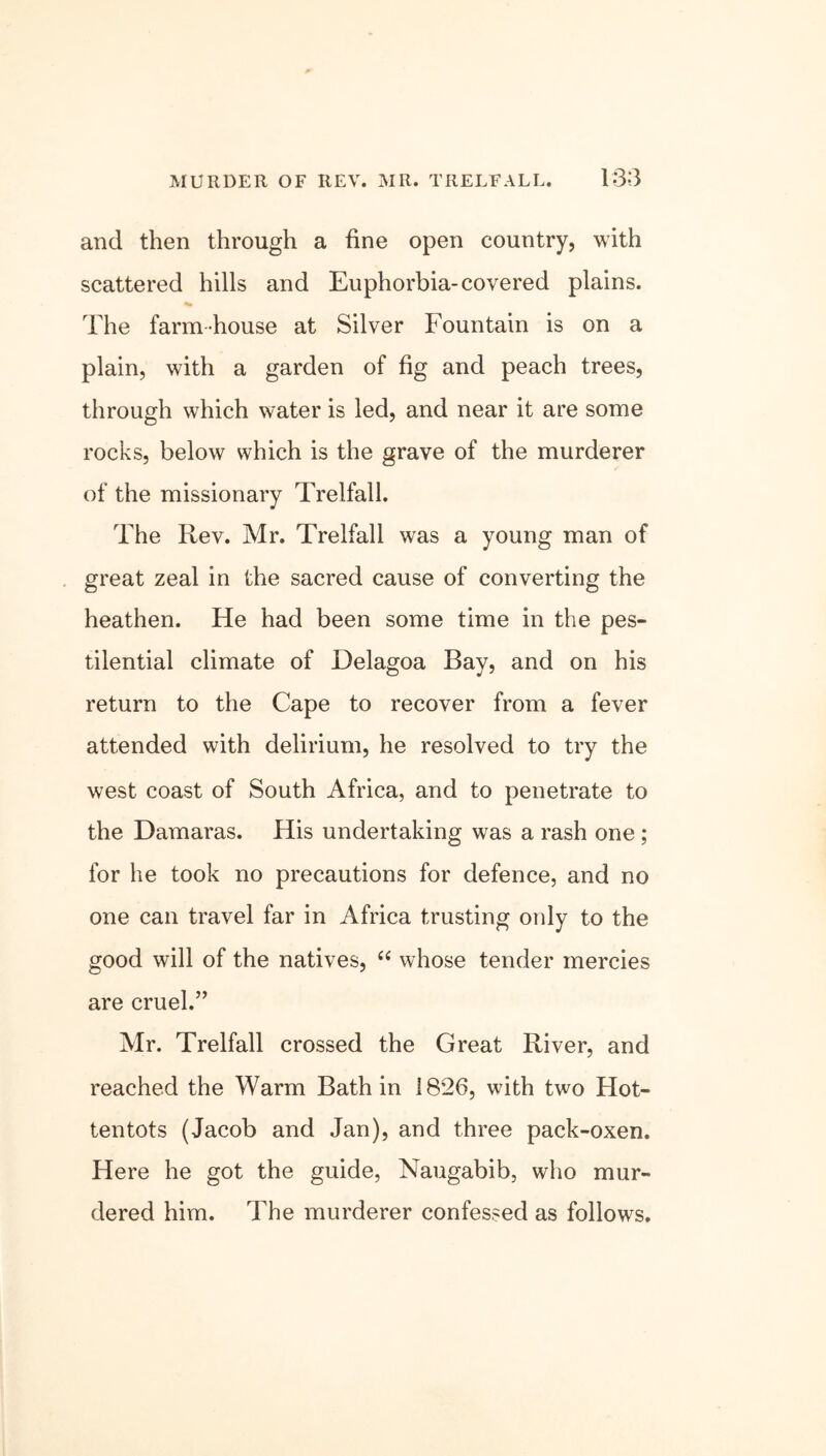 and then through a fine open country, with scattered hills and Euphorbia-covered plains. The farm house at Silver Fountain is on a plain, with a garden of fig and peach trees, through which water is led, and near it are some rocks, below which is the grave of the murderer of the missionary Trelfall. The Iiev. Mr. Trelfall was a young man of great zeal in the sacred cause of converting the heathen. He had been some time in the pes- tilential climate of Delagoa Bay, and on his return to the Cape to recover from a fever attended with delirium, he resolved to try the west coast of South Africa, and to penetrate to the Damaras. His undertaking was a rash one ; for he took no precautions for defence, and no one can travel far in Africa trusting only to the good will of the natives, “ whose tender mercies are cruel.” Mr. Trelfall crossed the Great River, and reached the Warm Bath in 1826, with two Hot- tentots (Jacob and Jan), and three pack-oxen. Here he got the guide, Naugabib, who mur- dered him. The murderer confessed as follows.