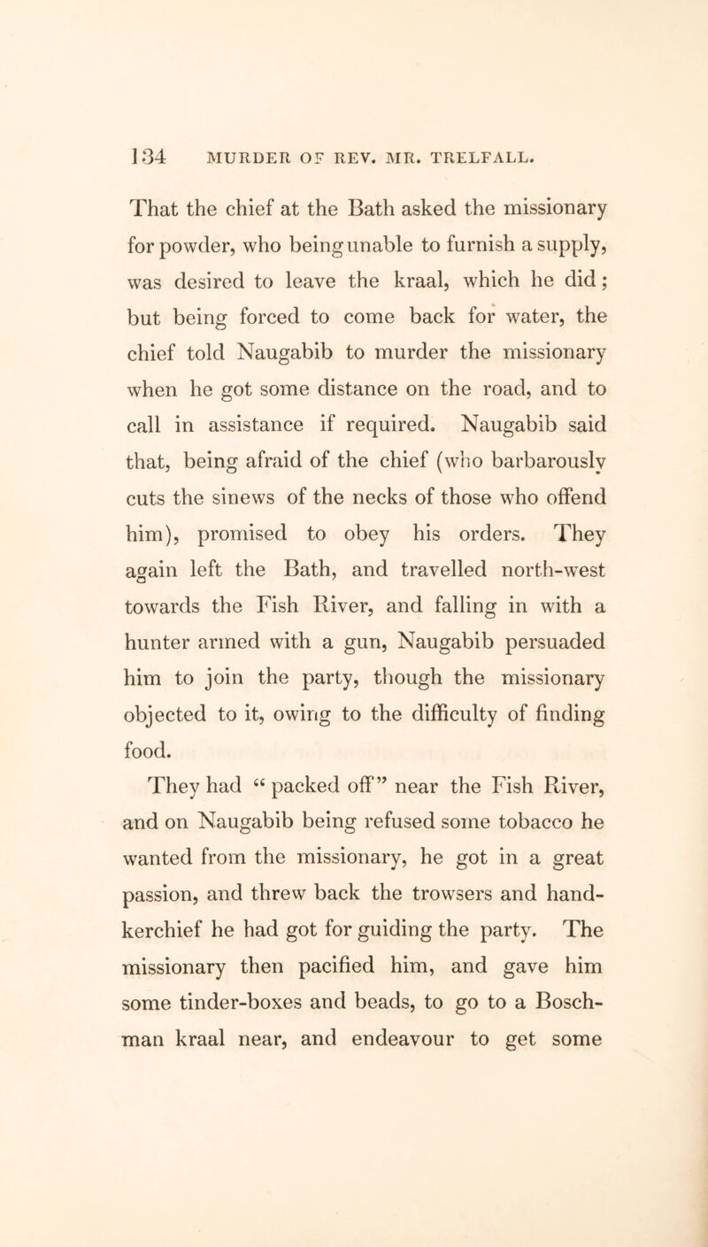 That the chief at the Bath asked the missionary for powder, who being unable to furnish a supply, was desired to leave the kraal, which he did; but being forced to come back for water, the chief told Naugabib to murder the missionary when he got some distance on the road, and to call in assistance if required. Naugabib said that, being afraid of the chief (who barbarously cuts the sinews of the necks of those who offend him), promised to obey his orders. They again left the Bath, and travelled north-west towards the Fish River, and falling in with a hunter armed with a gun, Naugabib persuaded him to join the party, though the missionary objected to it, owing to the difficulty of finding food. They had <e packed off” near the Fish River, and on Naugabib being refused some tobacco he wanted from the missionary, he got in a great passion, and threw back the trowsers and hand- kerchief he had got for guiding the party. The missionary then pacified him, and gave him some tinder-boxes and beads, to go to a Bosch- man kraal near, and endeavour to get some