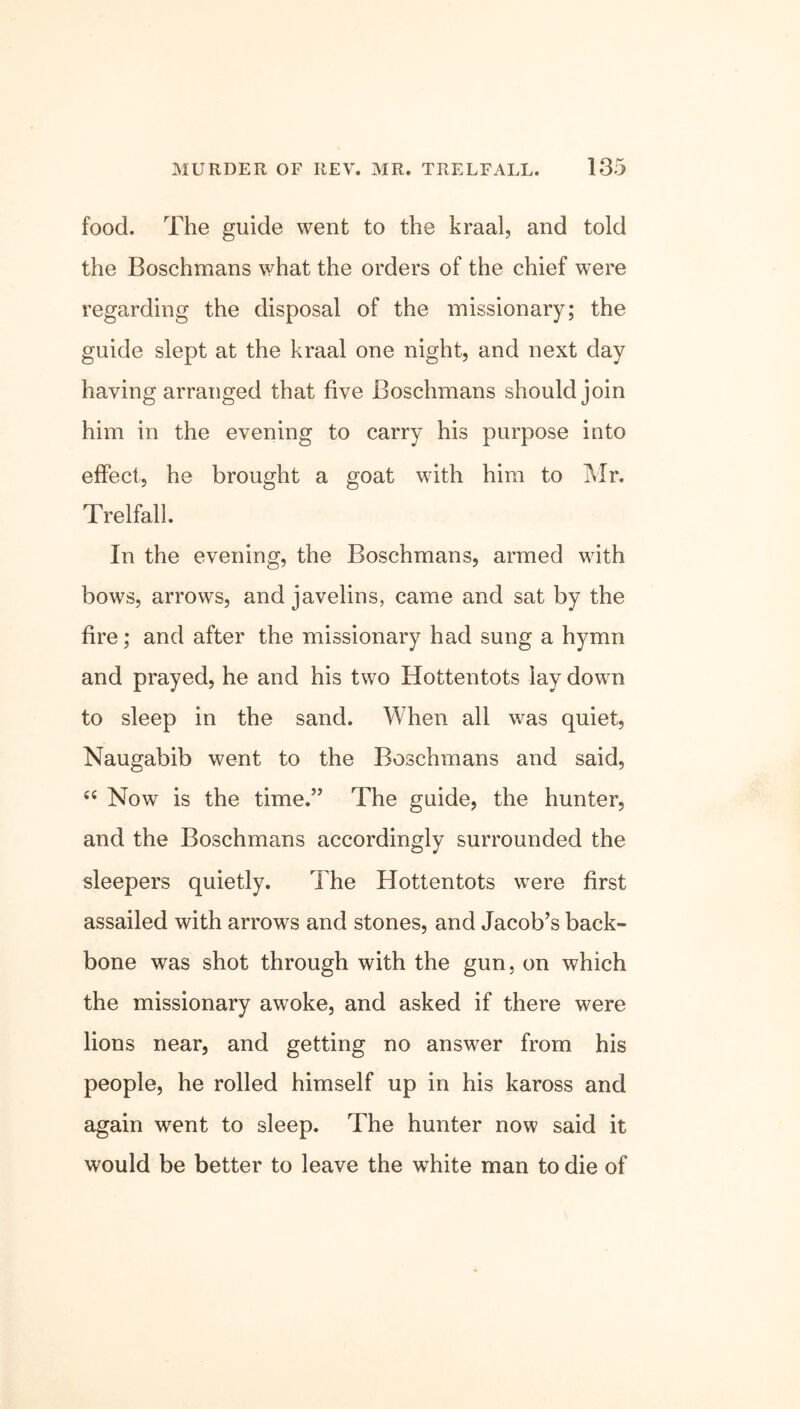 food. The guide went to the kraal, and told the Boschmans what the orders of the chief were regarding the disposal of the missionary; the guide slept at the kraal one night, and next day having arranged that five Boschmans should join him in the evening to carry his purpose into effect, he brought a goat with him to Mr. Trelfall. In the evening, the Boschmans, armed with bows, arrows, and javelins, came and sat by the fire; and after the missionary had sung a hymn and prayed, he and his two Hottentots lay down to sleep in the sand. When all was quiet, Naugabib went to the Boschmans and said, “ Now is the time.” The guide, the hunter, and the Boschmans accordingly surrounded the sleepers quietly. The Hottentots were first assailed with arrows and stones, and Jacob’s back- bone was shot through with the gun, on which the missionary awoke, and asked if there were lions near, and getting no answer from his people, he rolled himself up in his kaross and again went to sleep. The hunter now said it would be better to leave the white man to die of