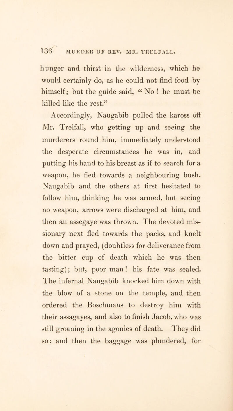 hunger and thirst in the wilderness, which he would certainly do, as he could not find food by himself; but the guide said, 44 No ! he must be killed like the rest.” Accordingly, Naugabib pulled the kaross off Mr. Trelfall, who getting up and seeing the murderers round him, immediately understood the desperate circumstances he was in, and putting his hand to his breast as if to search for a weapon, he fled towards a neighbouring bush. Naugabib and the others at first hesitated to follow him, thinking he was armed, but seeing no weapon, arrows were discharged at him, and then an assegaye was thrown. The devoted mis- sionary next fled towards the packs, and knelt down and prayed, (doubtless for deliverance from the bitter cup of death which he was then tasting); but, poor man ! his fate was sealed. The infernal Naugabib knocked him down with the blow of a stone on the temple, and then ordered the Boschmans to destroy him with their assagayes, and also to finish Jacob, who was still groaning in the agonies of death. They did so; and then the baggage was plundered, for