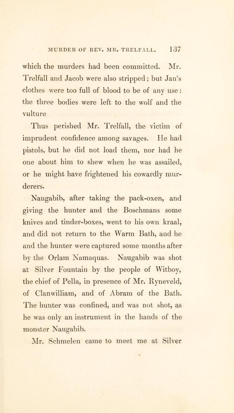 which the murders had been committed. Mr. Trelfall and Jacob were also stripped; but Jan’s clothes were too full of blood to be of any use: the three bodies were left to the wolf and the vulture Thus perished Mr. Trelfall, the victim of imprudent confidence among savages. He had pistols, but he did not load them, nor had be one about him to shew when he was assailed, or he might have frightened his cowardly mur- derers. Naugabib, after taking the pack-oxen, and giving the hunter and the Boschmans some knives and tinder-boxes, went to his own kraal, and did not return to the Warm Bath, and he and the hunter were captured some months after by the Orlam Namaquas. Naugabib was shot at Silver Fountain by the people of Witboy, the chief of Pella, in presence of Mr. Ryneveld, of Clanwilliam, and of Abram of the Bath. The hunter was confined, and was not shot, as he was only an instrument in the hands of the monster Naugabib. Mr. Schmelen came to meet me at Silver