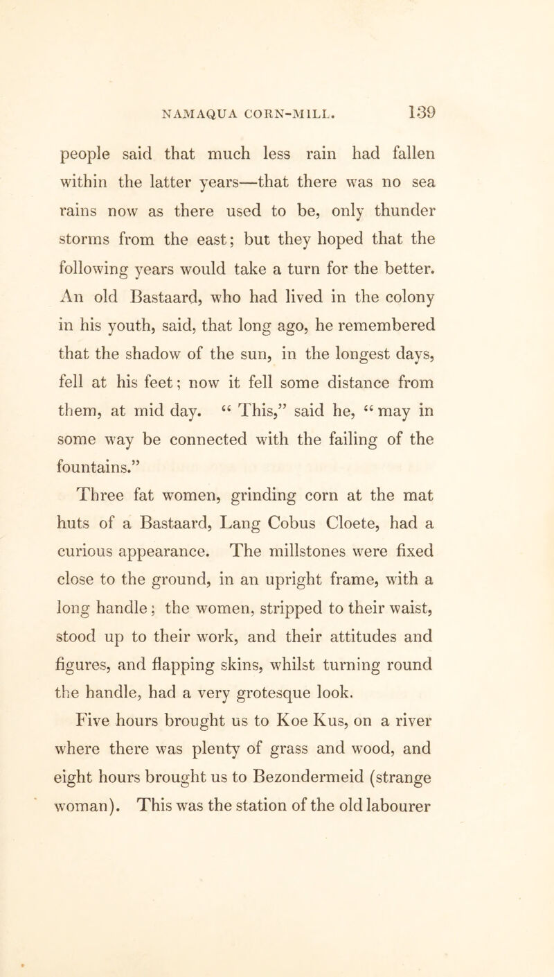 people said that much less rain had fallen within the latter years—that there was no sea rains now as there used to be, only thunder storms from the east; but they hoped that the following years would take a turn for the better. An old Bastaard, who had lived in the colony in his youth, said, that long ago, he remembered that the shadow of the sun, in the longest days, fell at his feet; now it fell some distance from them, at mid day. 44 This,” said he, 44 may in some way be connected with the failing of the fountains.” Three fat women, grinding corn at the mat huts of a Bastaard, Lang Cobus Cloete, had a curious appearance. The millstones were fixed close to the ground, in an upright frame, with a long handle ; the women, stripped to their waist, stood up to their work, and their attitudes and figures, and flapping skins, whilst turning round the handle, had a very grotesque look. Five hours brought us to Koe Kus, on a river where there was plenty of grass and wood, and eight hours brought us to Bezondermeid (strange woman). This was the station of the old labourer