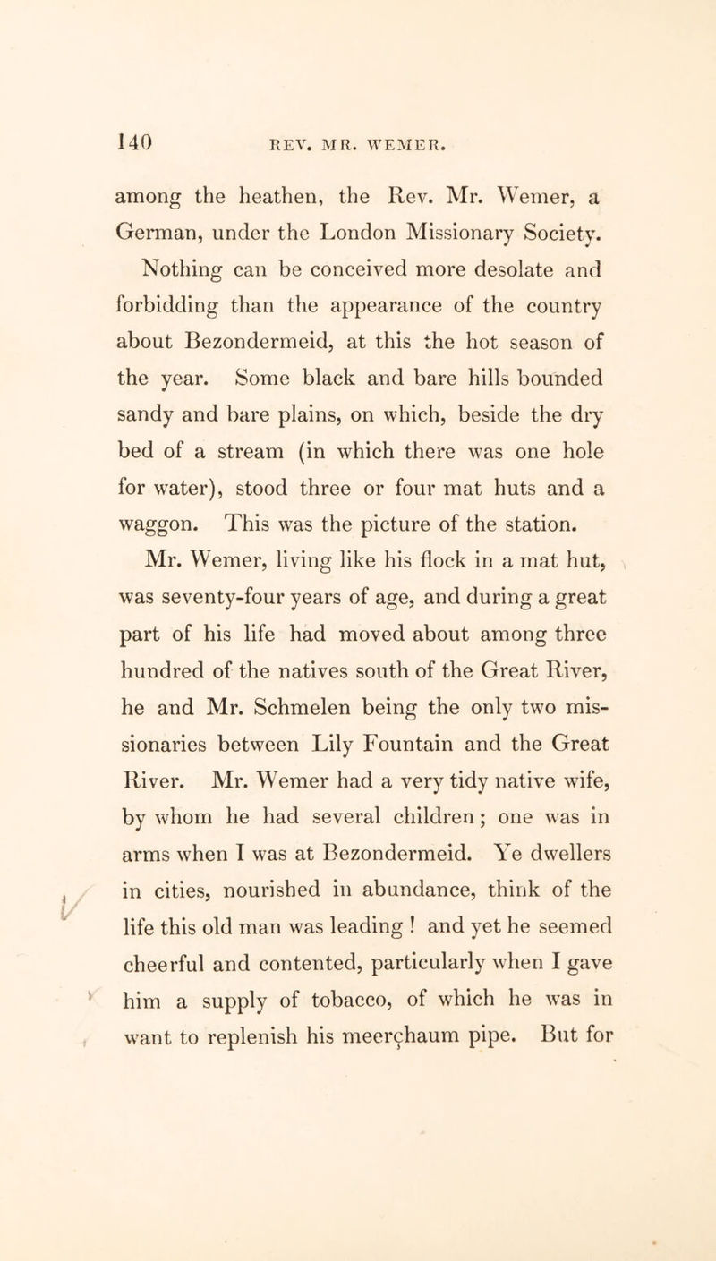 V among the heathen, the Rev. Mr. Weiner, a German, under the London Missionary Society. Nothing can be conceived more desolate and forbidding than the appearance of the country about Bezondermeid, at this the hot season of the year. Some black and bare hills bounded sandy and bare plains, on which, beside the dry bed of a stream (in which there was one hole for water), stood three or four mat huts and a waggon. This wras the picture of the station. Mr. Werner, living like his flock in a mat hut, was seventy-four years of age, and during a great part of his life had moved about among three hundred of the natives south of the Great River, he and Mr. Schmelen being the only two mis- sionaries between Lily Fountain and the Great River. Mr. Werner had a very tidy native wife, by whom he had several children ; one was in arms when I was at Bezondermeid. Ye dwellers in cities, nourished in abundance, think of the life this old man was leading ! and yet he seemed cheerful and contented, particularly when I gave him a supply of tobacco, of which he was in want to replenish his meerchaum pipe. But for