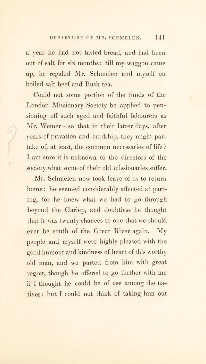 a year he had not tasted bread, and had been out of salt for six months: till my waggon came up, he regaled Mr. Schmelen and myself on boiled salt beef and Bush tea. Could not some portion of the funds of the London Missionary Society be applied to pen- sioning off such aged and faithful labourers as Mr. Werner —so that in their latter days, after years of privation and hardship, they might par- take of, at least, the common necessaries of life ? I am sure it is unknown to the directors of the society what some of their old missionaries suffer. Mr. Schmelen now took leave of us to return home; he seemed considerably affected at part- ing, for he knew what we had to go through beyond the Gariep, and doubtless he thought that it was twenty chances to one that we should * ever be south of the Great River again. My people and myself were highly pleased with the good humour and kindness of heart of this worthy old man, and we parted from him with great regret, though he offered to go further with me if 1 thought he could be of use among the na- tives: but I could not think of taking him out