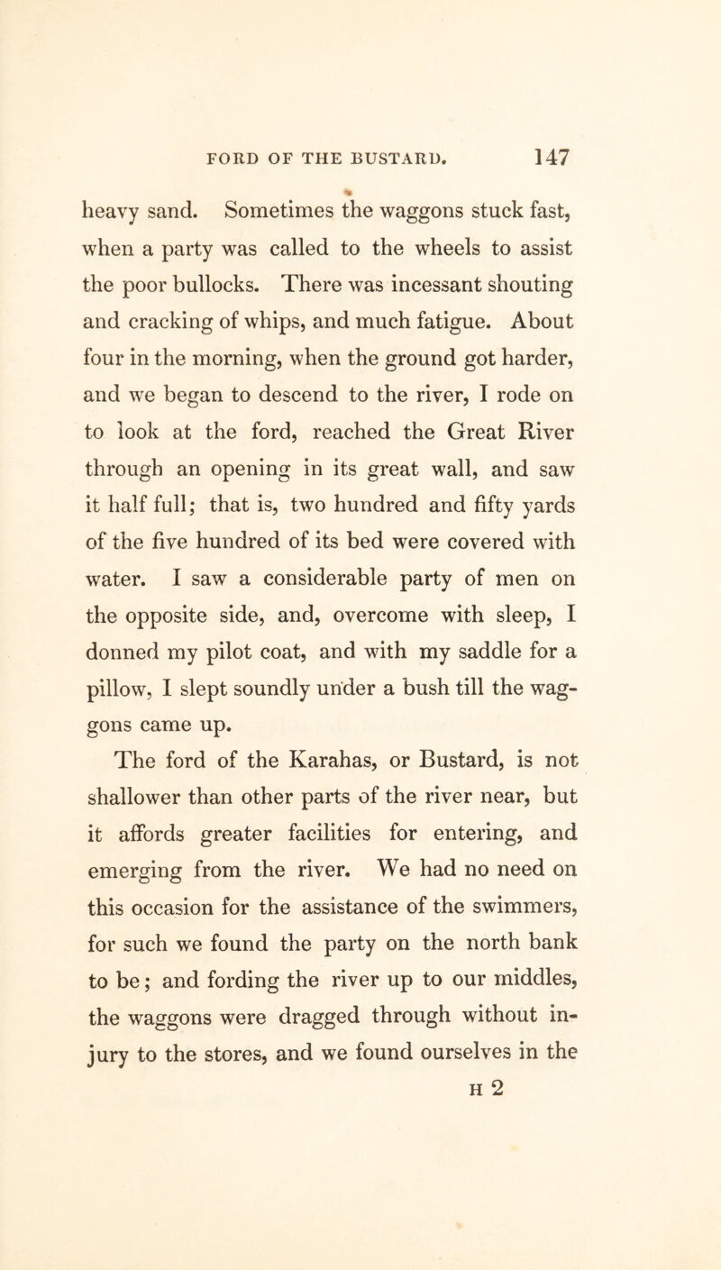 heavy sand. Sometimes the waggons stuck fast, when a party was called to the wheels to assist the poor bullocks. There was incessant shouting and cracking of whips, and much fatigue. About four in the morning, when the ground got harder, and we began to descend to the river, I rode on to look at the ford, reached the Great River through an opening in its great wall, and saw it half full; that is, two hundred and fifty yards of the five hundred of its bed were covered with water. I saw a considerable party of men on the opposite side, and, overcome with sleep, I donned my pilot coat, and with my saddle for a pillow, I slept soundly under a bush till the wag- gons came up. The ford of the Karahas, or Bustard, is not shallower than other parts of the river near, but it affords greater facilities for entering, and emerging from the river. We had no need on this occasion for the assistance of the swimmers, for such we found the party on the north bank to be; and fording the river up to our middles, the waggons were dragged through without in- jury to the stores, and we found ourselves in the h 2