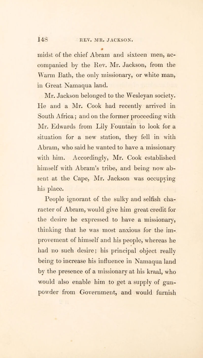 14S REV. MR. JACKSON. midst of the chief Abram and sixteen men, ac- companied by the Rev. Mr. Jackson, from the Warm Rath, the only missionary, or white man, in Great Namaqua land. Mr. Jackson belonged to the Wesleyan society. He and a Mr. Cook had recently arrived in South Africa; and on the former proceeding with Mr. Edwards from Lily Fountain to look for a situation for a new station, they fell in with Abram, who said he wanted to have a missionary with him. Accordingly, Mr. Cook established himself with Abram’s tribe, and being now ab- sent at the Cape, Mr. Jackson was occupying his place. People ignorant of the sulky and selfish cha- racter of Abram, would give him great credit for the desire he expressed to have a missionary, thinking that he was most anxious for the im- provement of himself and his people, whereas he had no such desire; his principal object really being to increase his influence in Namaqua land by the presence of a missionary at his kraal, who would also enable him to get a supply of gun- powder from Government, and would furnish