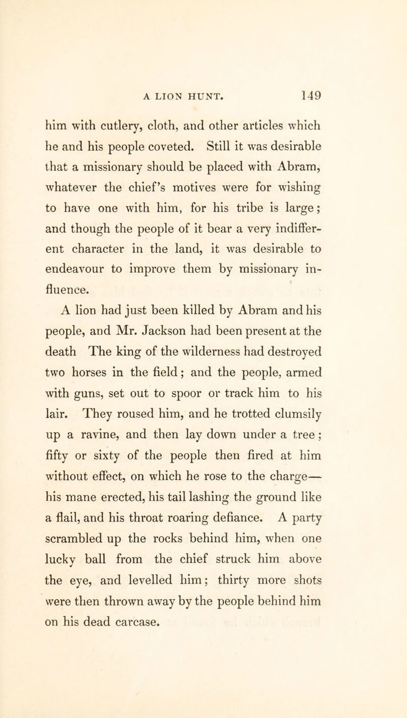 him with cutlery, cloth, and other articles which he and his people coveted. Still it was desirable that a missionary should be placed with Abram, whatever the chief’s motives were for wishing to have one with him, for his tribe is large; and though the people of it bear a very indiffer- ent character in the land, it was desirable to endeavour to improve them by missionary in- fluence. A lion had just been killed by Abram and his people, and Mr. Jackson had been present at the death The king of the wilderness had destroyed two horses in the field; and the people, armed with guns, set out to spoor or track him to his lair. They roused him, and he trotted clumsily up a ravine, and then lay down under a tree ; fifty or sixty of the people then fired at him without effect, on which he rose to the charge— his mane erected, his tail lashing the ground like a flail, and his throat roaring defiance. A party scrambled up the rocks behind him, when one lucky ball from the chief struck him above the eye, and levelled him; thirty more shots were then thrown away by the people behind him on his dead carcase.