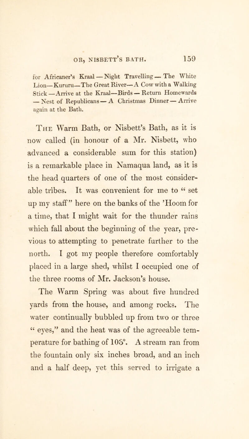 for Africaner’s Kraal — Night Travelling — The White Lion—Kururu—The Great River—A Cow with a Walking Stick —Arrive at the Kraal—Birds — Return Homewards — Nest of Republicans—A Christmas Dinner — Arrive again at the Bath. The Warm Bath, or Nisbett’s Bath, as it is now called (in honour of a Mr. Nisbett, who advanced a considerable sum for this station) is a remarkable place in Namaqua land, as it is the head quarters of one of the most consider- able tribes. It was convenient for me to 44 set up my staff” here on the banks of the ’Hoorn for a time, that I might wait for the thunder rains which fall about the beginning of the year, pre- vious to attempting to penetrate further to the north. I got my people therefore comfortably placed in a large shed, whilst I occupied one of the three rooms of Mr. Jackson’s house. The Warm Spring was about five hundred yards from the house, and among rocks. The water continually bubbled up from two or three 44 eyes,” and the heat was of the agreeable tem- perature for bathing of 105°. A stream ran from the fountain only six inches broad, and an inch and a half deep, yet this served to irrigate a