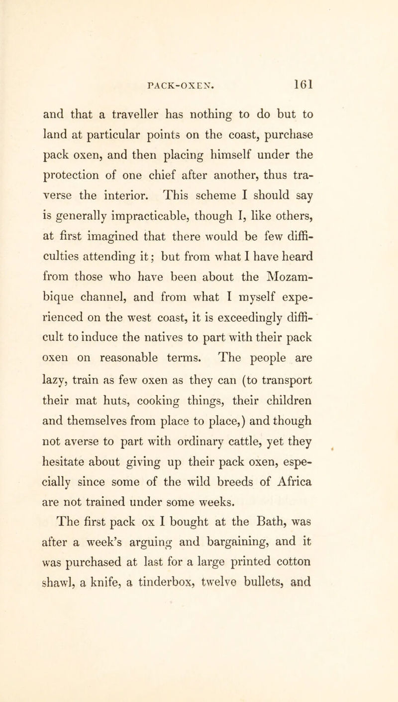 and that a traveller has nothing to do but to land at particular points on the coast, purchase pack oxen, and then placing himself under the protection of one chief after another, thus tra- verse the interior. This scheme I should say is generally impracticable, though I, like others, at first imagined that there would be few diffi- culties attending it; but from what I have heard from those who have been about the Mozam- bique channel, and from what I myself expe- rienced on the west coast, it is exceedingly diffi- cult to induce the natives to part with their pack oxen on reasonable terms. The people are lazy, train as few oxen as they can (to transport their mat huts, cooking things, their children and themselves from place to place,) and though not averse to part with ordinary cattle, yet they hesitate about giving up their pack oxen, espe- cially since some of the wild breeds of Africa are not trained under some weeks. The first pack ox I bought at the Bath, was after a week’s arguing and bargaining, and it was purchased at last for a large printed cotton shawl, a knife, a tinderbox, twelve bullets, and