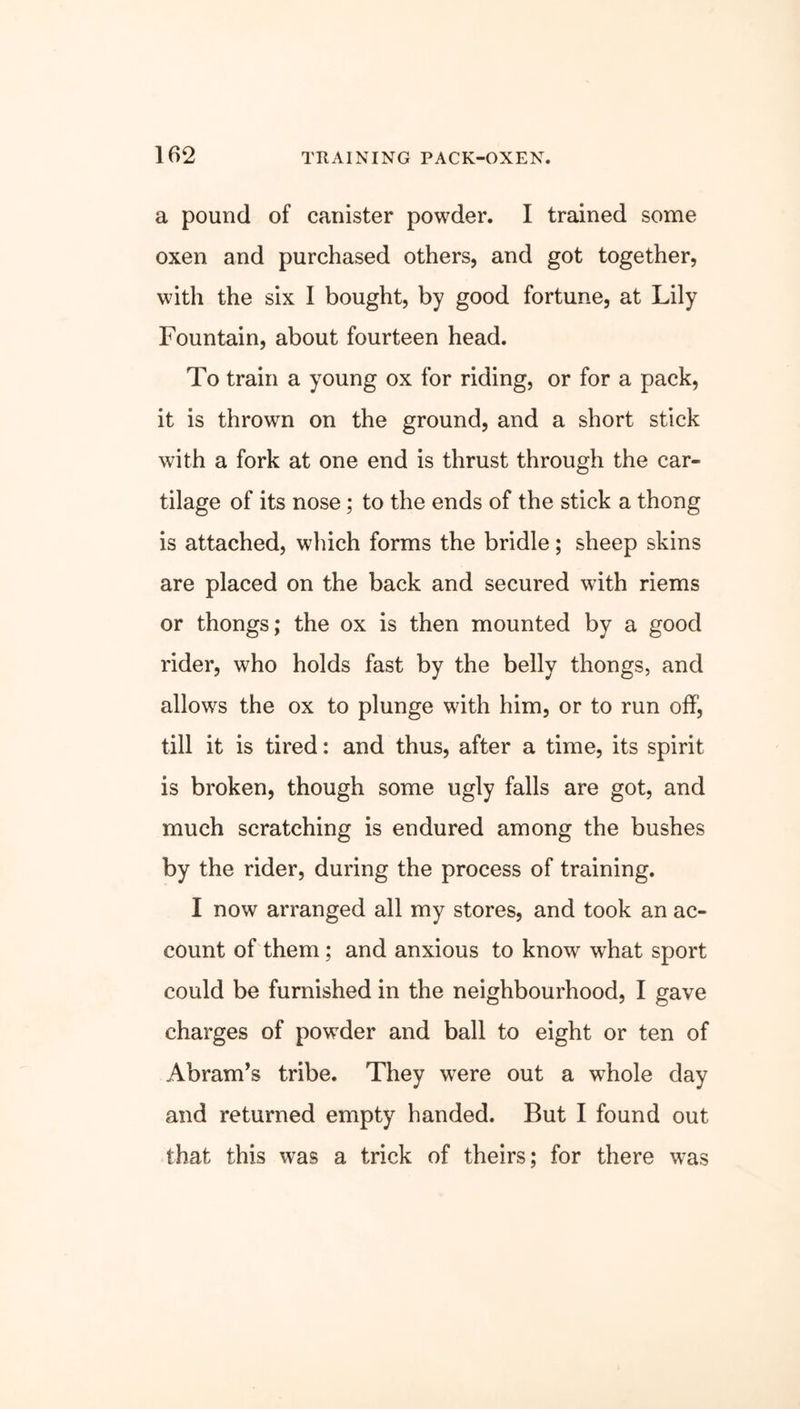 a pound of canister powder. I trained some oxen and purchased others, and got together, with the six I bought, by good fortune, at Lily Fountain, about fourteen head. To train a young ox for riding, or for a pack, it is thrown on the ground, and a short stick with a fork at one end is thrust through the car- tilage of its nose; to the ends of the stick a thong is attached, which forms the bridle; sheep skins are placed on the back and secured with riems or thongs; the ox is then mounted by a good rider, who holds fast by the belly thongs, and allows the ox to plunge with him, or to run off, till it is tired: and thus, after a time, its spirit is broken, though some ugly falls are got, and much scratching is endured among the bushes by the rider, during the process of training. I now arranged all my stores, and took an ac- count of them; and anxious to know what sport could be furnished in the neighbourhood, I gave charges of powder and ball to eight or ten of Abram’s tribe. They were out a whole day and returned empty handed. But I found out that this was a trick of theirs; for there was