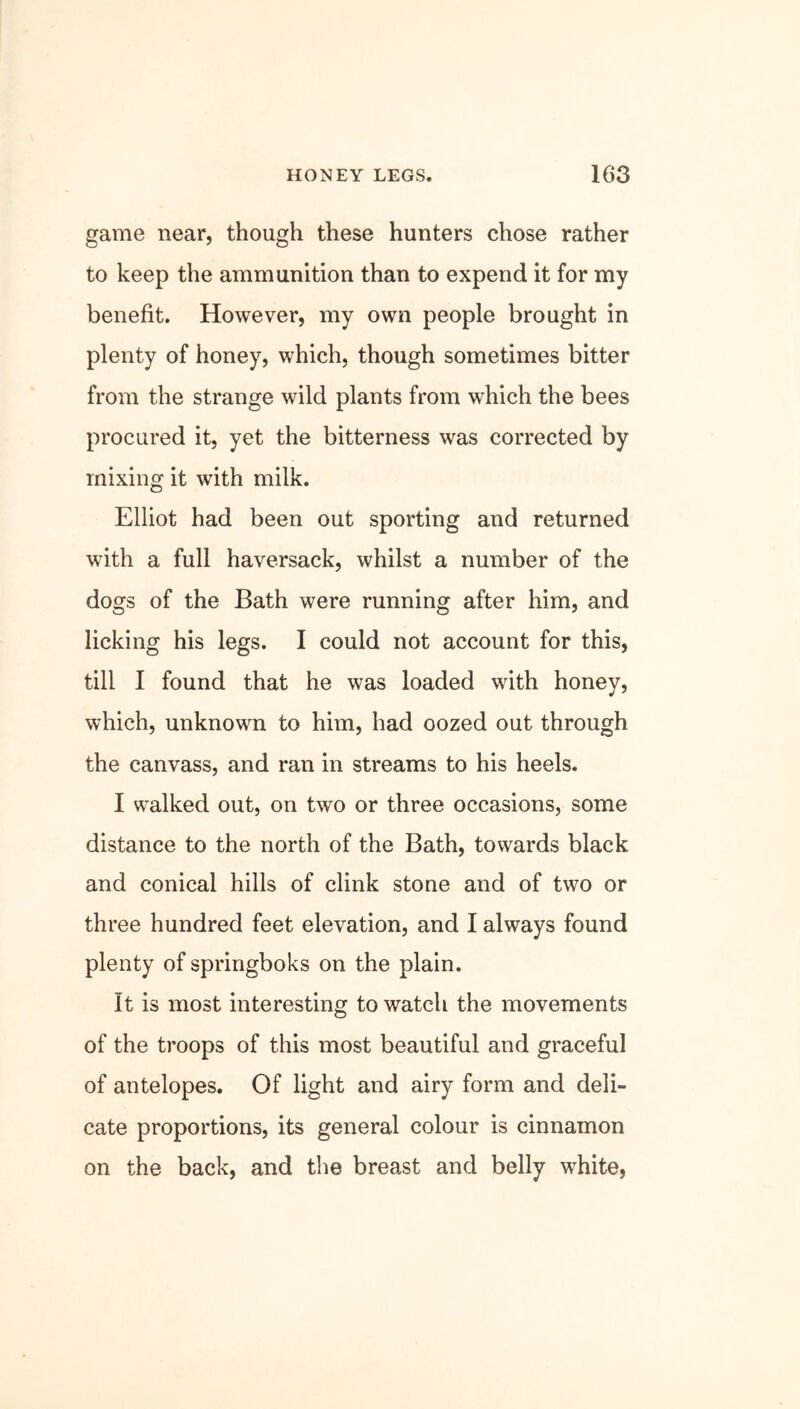 game near, though these hunters chose rather to keep the ammunition than to expend it for my benefit. However, my own people brought in plenty of honey, which, though sometimes bitter from the strange wild plants from which the bees procured it, yet the bitterness was corrected by mixing it with milk. Elliot had been out sporting and returned with a full haversack, whilst a number of the dogs of the Bath were running after him, and licking his legs. I could not account for this, till I found that he was loaded with honey, which, unknown to him, had oozed out through the canvass, and ran in streams to his heels. I walked out, on two or three occasions, some distance to the north of the Bath, towards black and conical hills of clink stone and of two or three hundred feet elevation, and I always found plenty of springboks on the plain. It is most interesting to watch the movements of the troops of this most beautiful and graceful of antelopes. Of light and airy form and deli- cate proportions, its general colour is cinnamon on the back, and the breast and belly white,