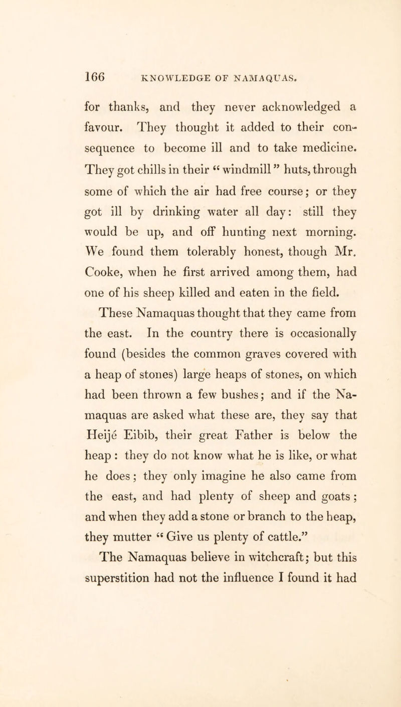 for thanks, and they never acknowledged a favour. They thought it added to their con- sequence to become ill and to take medicine. They got chills in their “ windmill ” huts, through some of which the air had free course; or they got ill by drinking water all day: still they would be up, and off hunting next morning. We found them tolerably honest, though Mr. Cooke, when he first arrived among them, had one of his sheep killed and eaten in the field. These Namaquas thought that they came from the east. In the country there is occasionally found (besides the common graves covered with a heap of stones) large heaps of stones, on which had been thrown a few bushes; and if the Na- maquas are asked what these are, they say that Heije Eibib, their great Father is below the heap : they do not know what he is like, or what he does; they only imagine he also came from the east, and had plenty of sheep and goats; and when they add a stone or branch to the heap, they mutter “ Give us plenty of cattle.” The Namaquas believe in witchcraft; but this superstition had not the influence I found it had