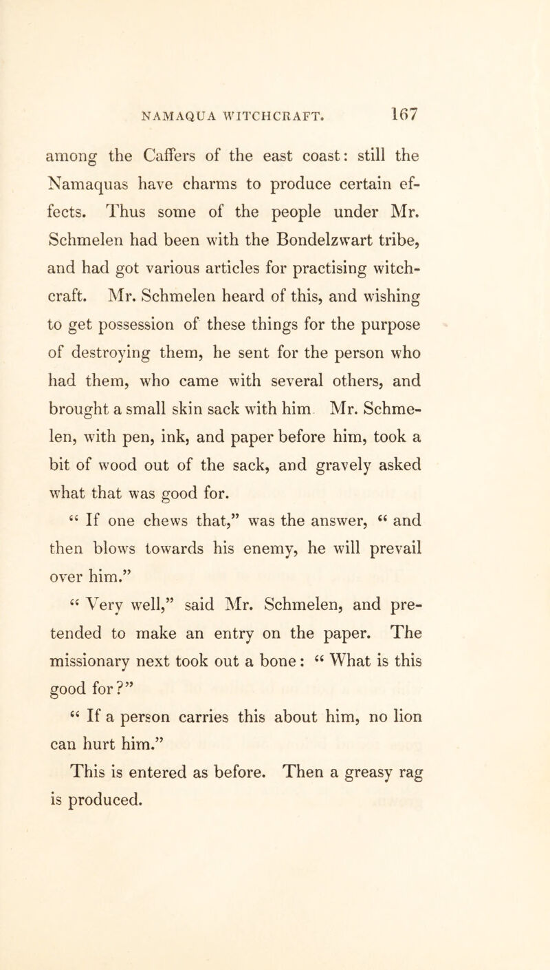 among the Caffers of the east coast: still the Namaquas have charms to produce certain ef- fects. Thus some of the people under Mr. Schmelen had been with the Bondelzwart tribe, and had got various articles for practising witch- craft. Mr. Schmelen heard of this, and wishing to get possession of these things for the purpose of destroying them, he sent for the person who had them, who came with several others, and brought a small skin sack with him Mr. Schme- len, with pen, ink, and paper before him, took a bit of wood out of the sack, and gravely asked what that was good for. “ If one chews that,” was the answer, “ and then blows towards his enemy, he will prevail over him.” “ Very well,” said Mr. Schmelen, and pre- tended to make an entry on the paper. The missionarv next took out a bone: “ What is this J good for?” “ If a person carries this about him, no lion can hurt him.” This is entered as before. Then a greasy rag is produced.